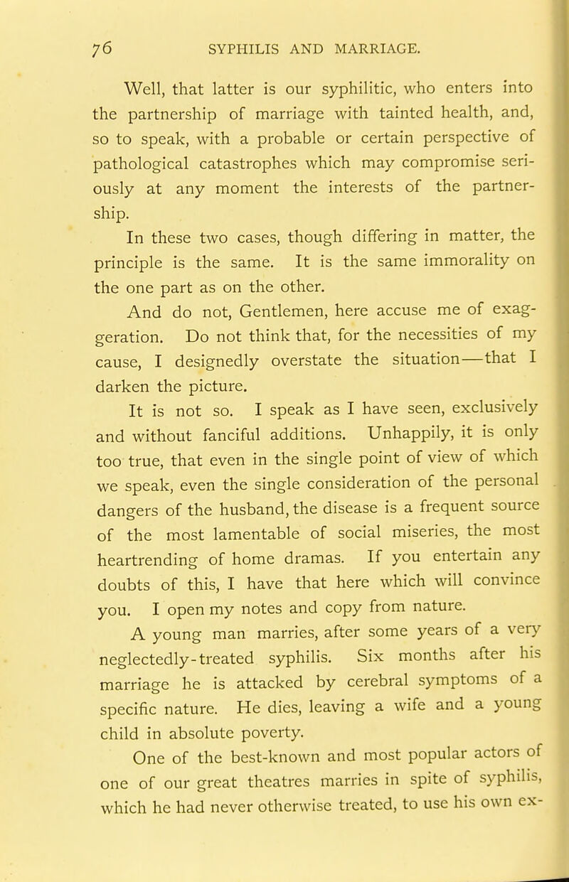 Well, that latter is our syphilitic, who enters into the partnership of marriage with tainted health, and, so to speak, with a probable or certain perspective of pathological catastrophes which may compromise seri- ously at any moment the interests of the partner- ship. In these two cases, though differing in matter, the principle is the same. It is the same immorality on the one part as on the other. And do not, Gentlemen, here accuse me of exag- geration. Do not think that, for the necessities of my cause, I designedly overstate the situation—that I darken the picture. It is not so. I speak as I have seen, exclusively and without fanciful additions. Unhappily, it is only too true, that even in the single point of view of which we speak, even the single consideration of the personal dangers of the husband, the disease is a frequent source of the most lamentable of social miseries, the most heartrending of home dramas. If you entertain any doubts of this, I have that here which will convince you. I open my notes and copy from nature. A young man marries, after some years of a very neglectedly-treated syphilis. Six months after his marriage he is attacked by cerebral symptoms of a specific nature. He dies, leaving a wife and a young child in absolute poverty. One of the best-known and most popular actors of one of our great theatres marries in spite of syphilis, which he had never otherwise treated, to use his own ex-