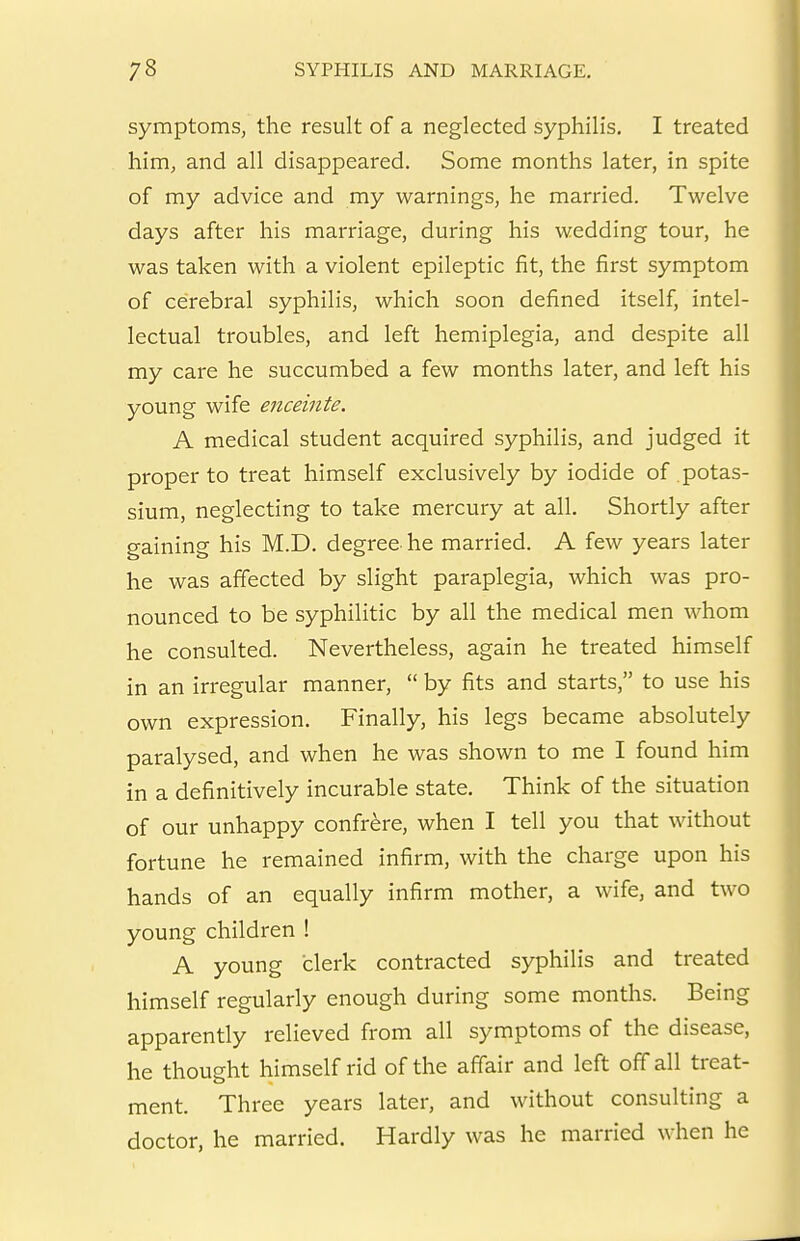 symptoms, the result of a neglected syphilis. I treated him, and all disappeared. Some months later, in spite of my advice and my warnings, he married. Twelve days after his marriage, during his wedding tour, he was taken with a violent epileptic fit, the first symptom of cerebral syphilis, which soon defined itself, intel- lectual troubles, and left hemiplegia, and despite all my care he succumbed a few months later, and left his young wife enceinte. A medical student acquired syphilis, and judged it proper to treat himself exclusively by iodide of potas- sium, neglecting to take mercury at all. Shortly after gaining his M.D. degree he married. A few years later he was affected by slight paraplegia, which was pro- nounced to be syphilitic by all the medical men whom he consulted. Nevertheless, again he treated himself in an irregular manner,  by fits and starts, to use his own expression. Finally, his legs became absolutely paralysed, and when he was shown to me I found him in a definitively incurable state. Think of the situation of our unhappy confrere, when I tell you that without fortune he remained infirm, with the charge upon his hands of an equally infirm mother, a wife, and two young children ! A young clerk contracted syphilis and treated himself regularly enough during some months. Being apparently relieved from all symptoms of the disease, he thought himself rid of the aff'air and left off all treat- ment. Three years later, and without consulting a doctor, he married. Hardly was he married when he