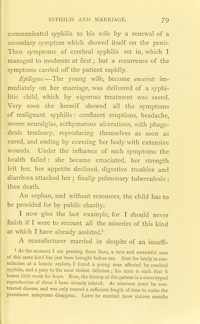 communicated syphilis to his wife by a renewal of a secondaiy symptom which showed itself on the penis. Then symptoms of cerebral syphilis set in, which I managed to moderate at first; but a recurrence of the symptoms carried off the patient rapidly. Epilogue.—The young wife, become enceinte im- mediately on her marriage, was delivered of a syphi- litic child, which by vigorous treatment was saved. Very soon she herself showed all the symptoms of malignant syphilis : confluent eruptions, headache, severe neuralgias, ecthymatous ulcerations, with phage- denic tendency, reproducing themselves as soon as cured, and ending by covering her body with extensive wounds. Under the influence of such symptoms the health failed : she became emaciated, her strength left her, her appetite declined, digestive troubles and diarrhoea attacked her; finally pulmonary tuberculosis ; then death. An orphan, and without resources, the child has to be provided for by public charity. I now give the last example, for I should never finish if I were to recount all the miseries of this kind at which I have already assisted.-^ A manufacturer married in despite of an insuffi- ^ At the moment I am penning these hnes, a new and sorrowful case of this same kind has just been brought before me. Sent for lately in con- sultation at a lunatic asylum, I found a young man affected by cerebral syphilis, and a prey to the most violent delirium ; his state is such that it leaves httle room for hope. Now, the history of this patient is a stereotyped reproduction of those I have already related. At nineteen years he con- tracted disease, and was only treated a sufficient length of time to make the prominent symptoms disappear. Later he married (now sixteen months