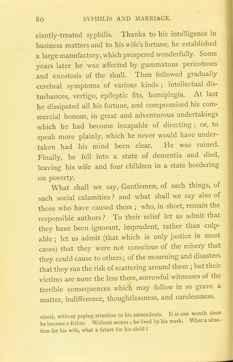 ciently-treated syphilis. Thanks to his intelligence in business matters and to his wife's fortune, he established a large manufactory, which prospered wonderfully. Some years later he was affected by gummatous periostoses and exostosis of the skull. Then followed gradually cerebral symptoms of various kinds ; intellectual dis- turbances, vertigo, epileptic fits, hemiplegia. At last he dissipated all his fortune, and compromised his com- mercial honour, in great and adventurous undertakings which he had become incapable of directing; or, to speak more plainly, which he never would have under- taken had his mind been clear. He was ruined. Finally, he fell into a state of dementia and died, leaving his wife and four children in a state bordering on poverty. What shall we say. Gentlemen, of such things, of such social calamities ? and what shall we say also of those who have caused them ; who, in short, remain the responsible authors.? To their relief let us admit that they have been ignorant, imprudent, rather than culp- able ; let us admit (that which is only justice in most cases) that they were not conscious of the misery that they could cause to others; of the mourning and disasters that they ran the risk of scattering around them ; but their victims are none the less there, sorrowful witnesses of the terrible consequences which may follow in so grave a matter, indifference, thoughtlessness, and carelessness. since) without paying attention to his antecedents. It is one month since he became a father. Without means ; he lived by his work. What a situa- tion for his wife, what a future for his child I