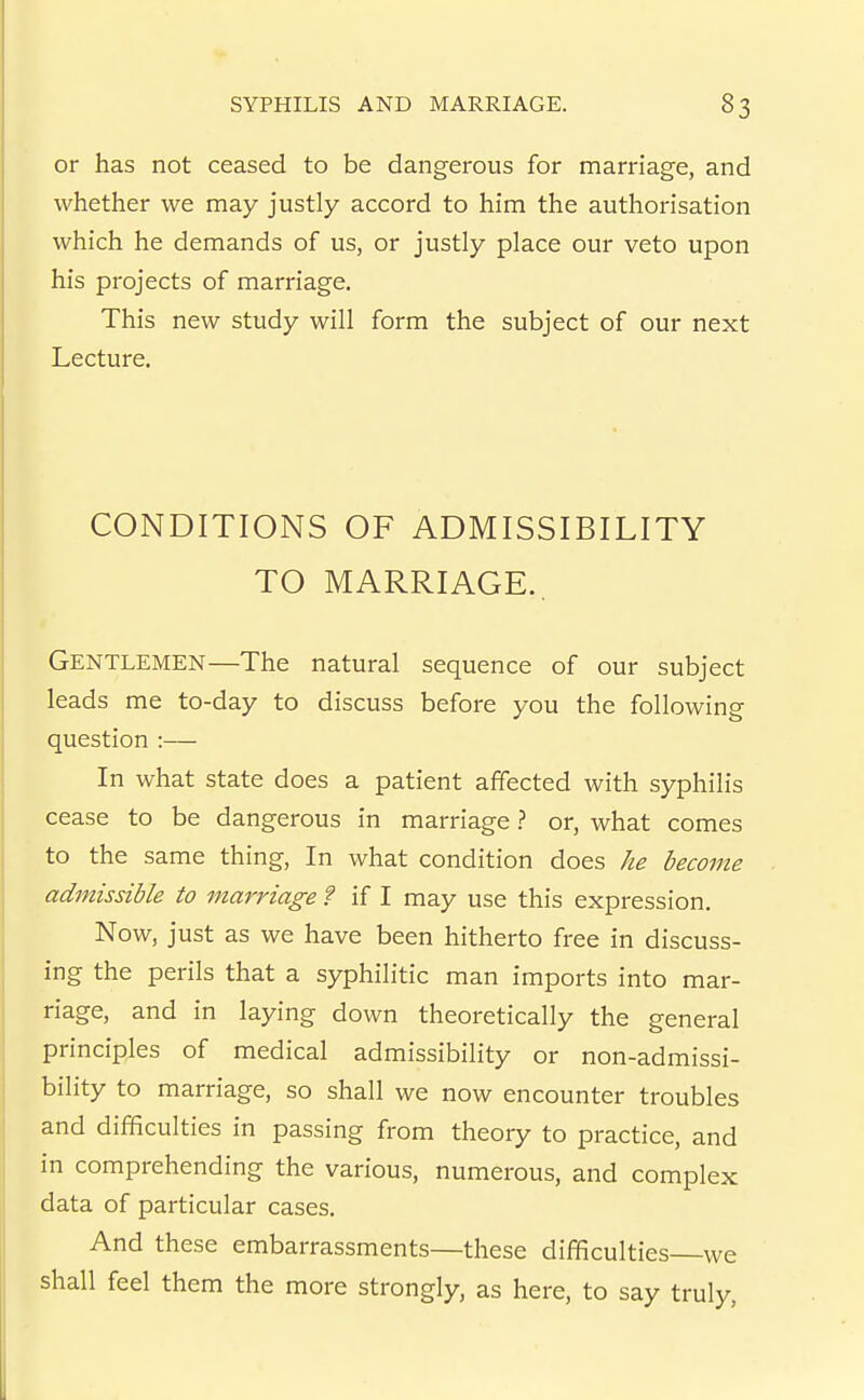 or has not ceased to be dangerous for marriage, and whether we may justly accord to him the authorisation which he demands of us, or justly place our veto upon his projects of marriage. This new study will form the subject of our next Lecture. CONDITIONS OF ADMISSIBILITY TO MARRIAGE., Gentlemen—The natural sequence of our subject leads me to-day to discuss before you the following question :— In what state does a patient affected with syphilis cease to be dangerous in marriage ? or, what comes to the same thing. In what condition does /ze become admissible to marriage f if I may use this expression. Now, just as we have been hitherto free in discuss- ing the perils that a syphilitic man imports into mar- riage, and in laying down theoretically the general principles of medical admissibility or non-admissi- bility to marriage, so shall we now encounter troubles and difficulties in passing from theory to practice, and in comprehending the various, numerous, and complex data of particular cases. And these embarrassments—these difficulties we shall feel them the more strongly, as here, to say truly,