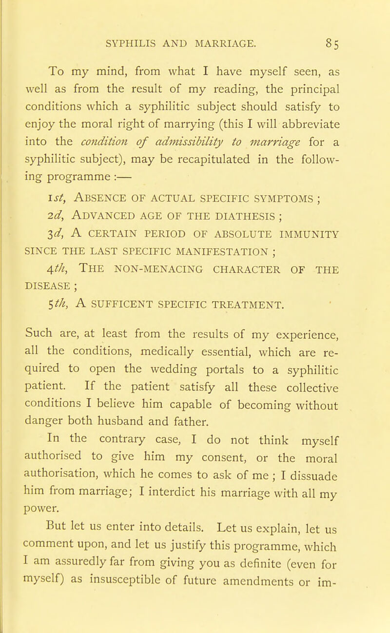 To my mind, from what I have myself seen, as well as from the result of my i-eading, the principal conditions which a syphilitic subject should satisfy to enjoy the moral right of marrying (this I will abbreviate into the condition of admissibility to marriage for a syphilitic subject), may be recapitulated in the follow- ing programme :— \st, Absence of actual specific symptoms ; 2d, Advanced age of the diathesis ; 3<^, A certain period of absolute immunity since the last specific manifestation ; A,th, The non-menacing character of the disease ; ^th, A sufficent specific treatment. Such are, at least from the results of my experience, all the conditions, medically essential, which are re- quired to open the wedding portals to a syphilitic patient. If the patient satisfy all these collective conditions I believe him capable of becoming without danger both husband and father. In the contrary case, I do not think myself authorised to give him my consent, or the moral authorisation, which he comes to ask of me ; I dissuade him from marriage; I interdict his marriage with all my power. But let us enter into details. Let us explain, let us comment upon, and let us justify this programme, which I am assuredly far from giving you as definite (even for myself) as insusceptible of future amendments or im-