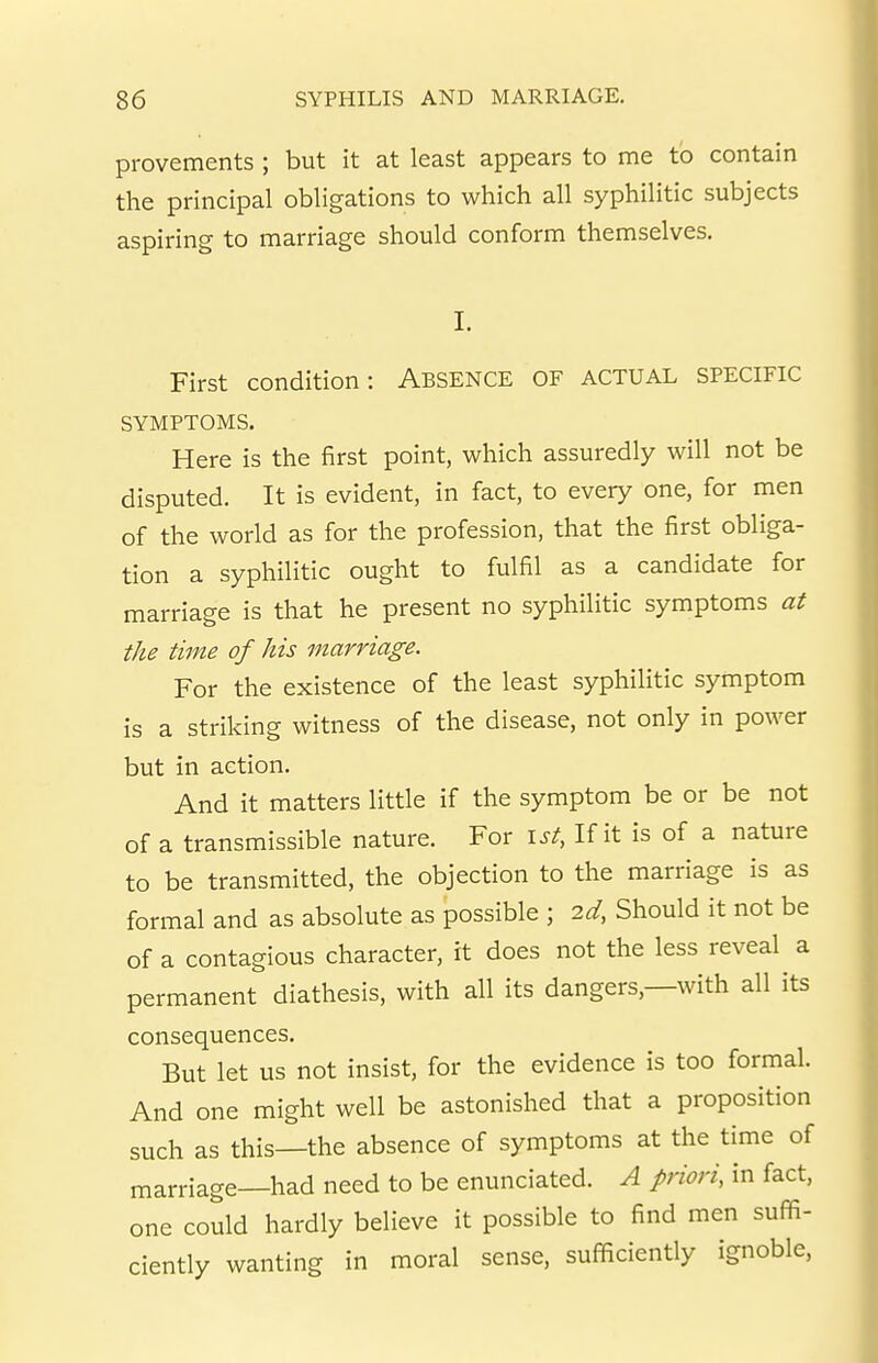 provements ; but it at least appears to me to contain the principal obligations to which all syphilitic subjects aspiring to marriage should conform themselves. I. First condition: Absence of actual specific SYMPTOMS. Here is the first point, which assuredly will not be disputed. It is evident, in fact, to every one, for men of the world as for the profession, that the first obliga- tion a syphilitic ought to fulfil as a candidate for marriage is that he present no syphilitic symptoms at the time of his marriage. For the existence of the least syphilitic symptom is a striking witness of the disease, not only in power but in action. And it matters little if the symptom be or be not of a transmissible nature. For i^^. If it is of a nature to be transmitted, the objection to the marriage is as formal and as absolute as possible ; 2d, Should it not be of a contagious character, it does not the less reveal a permanent diathesis, with all its dangers,—with all its consequences. But let us not insist, for the evidence is too formal. And one might well be astonished that a proposition such as this—the absence of symptoms at the time of marriage—had need to be enunciated. A priori, in fact, one could hardly believe it possible to find men suffi- ciently wanting in moral sense, sufficiently ignoble,