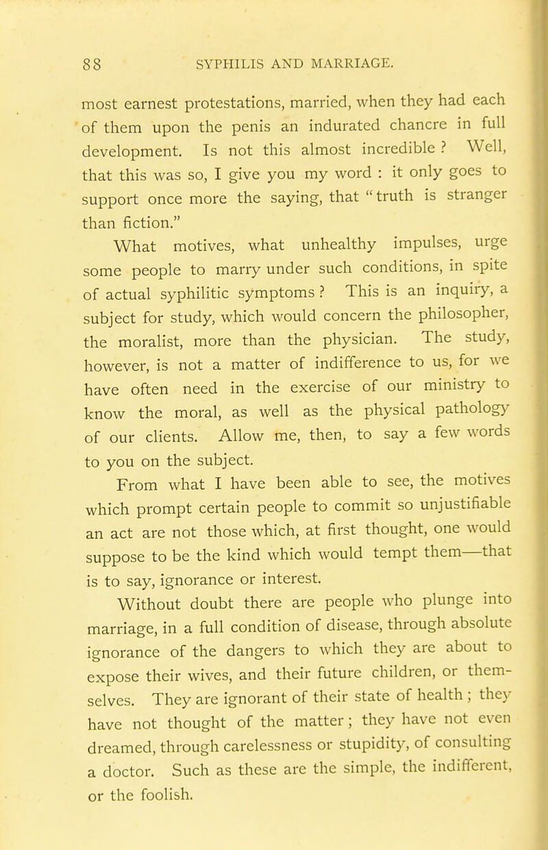 most earnest protestations, married, when they had each of them upon the penis an indurated chancre in full development. Is not this almost incredible > Well, that this was so, I give you my word : it only goes to support once more the saying, that  truth is stranger than fiction. What motives, what unhealthy impulses, urge some people to marry under such conditions, in spite of actual syphilitic symptoms > This is an inquiry, a subject for study, which would concern the philosopher, the moralist, more than the physician. The study, however, is not a matter of indifference to us, for we have often need in the exercise of our ministry to know the moral, as well as the physical patholog)^ of our clients. Allow me, then, to say a few words to you on the subject. From what I have been able to see, the motives which prompt certain people to commit so unjustifiable an act are not those which, at first thought, one would suppose to be the kind which would tempt them—that is to say, ignorance or interest. Without doubt there are people who plunge into marriage, in a full condition of disease, through absolute ignorance of the dangers to which they are about to expose their wives, and their future children, or them- selves. They are ignorant of their state of health ; they have not thought of the matter; they have not even dreamed, through carelessness or stupidity, of consulting a doctor. Such as these are the simple, the indifferent, or the foolish.