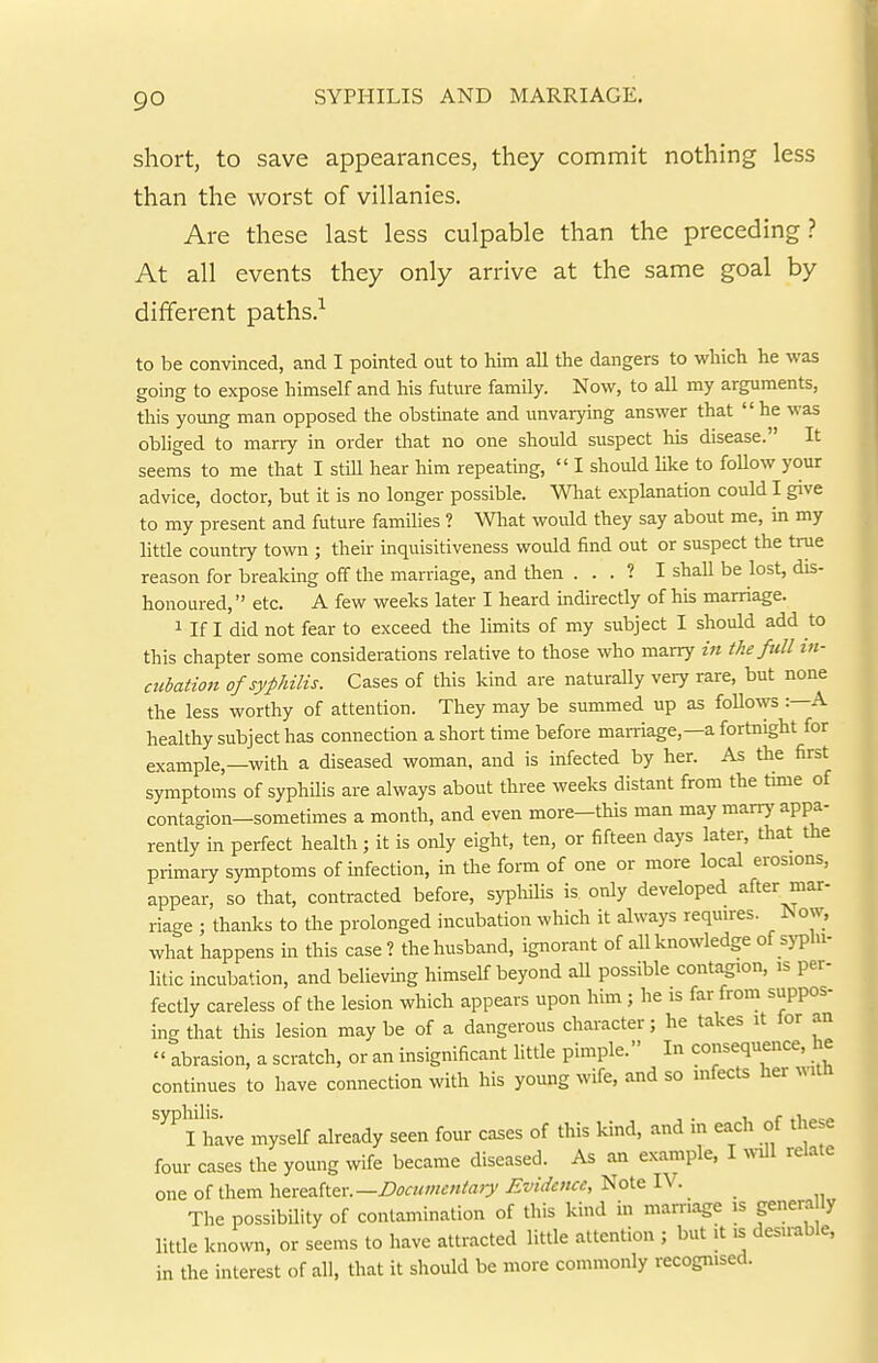 short, to save appearances, they commit nothing less than the worst of villanies. Are these last less culpable than the preceding? At all events they only arrive at the same goal by different paths.^ to be convinced, and I pointed out to him all the dangers to which he was going to expose himself and his future family. Now, to all my arguments, this young man opposed the obstinate and unvarying answer that he was obliged to marry in order that no one should suspect his disease. It seems to me that I still hear him repeating,  I should like to foUow your advice, doctor, but it is no longer possible. What explanation could I give to my present and future families ? What would they say about me, in my little country town ; their inquisitiveness would find out or suspect the true reason for breaking off the marriage, and then . . . ? I shaU be lost, dis- honoured, etc. A few weeks later I heard indirectly of his marriage. 1 If I did not fear to exceed the limits of my subject I should add to this chapter some considerations relative to those who marry in the full in- cubation of syphilis. Cases of this kind are naturally very rare, but none the less worthy of attention. They may be summed up as follows :—A healthy subject has connection a short time before marriage,—a fortnight for example,—with a diseased woman, and is infected by her. As the first symptoms of syphilis are always about three weeks distant from the time of contagion—sometimes a month, and even more—this man may marry appa- rently in perfect health; it is only eight, ten, or fifteen days later, diat the primaiy symptoms of infection, in the form of one or more local erosions, appear, so that, contracted before, syplulis is only developed after mar- riage ; thanks to the prolonged incubation which it always requires. Now, what happens in this case? the husband, ignorant of all knowledge ofsj-p'- litic incubation, and believing himself beyond aU possible contagion, is per- fectly careless of the lesion which appears upon him ; he is far from suppos- ing that this lesion maybe of a dangerous character; he takes it lor an  abrasion, a scratch, or an insignificant little pimple. In consequence, he continues to have connection with his young wife, and so infects her I have myself already seen four cases of this kind, and in each of these four cases the young wife became diseased. As an example, I will relate one of them hereafter. —Docianmtary Evidence, Note IV. _ The possibility of contamination of this kind in marriage is genera ly little known, or seems to have attracted little attention ; but it is desn-able, in the interest of all, that it should be more commonly recognised.