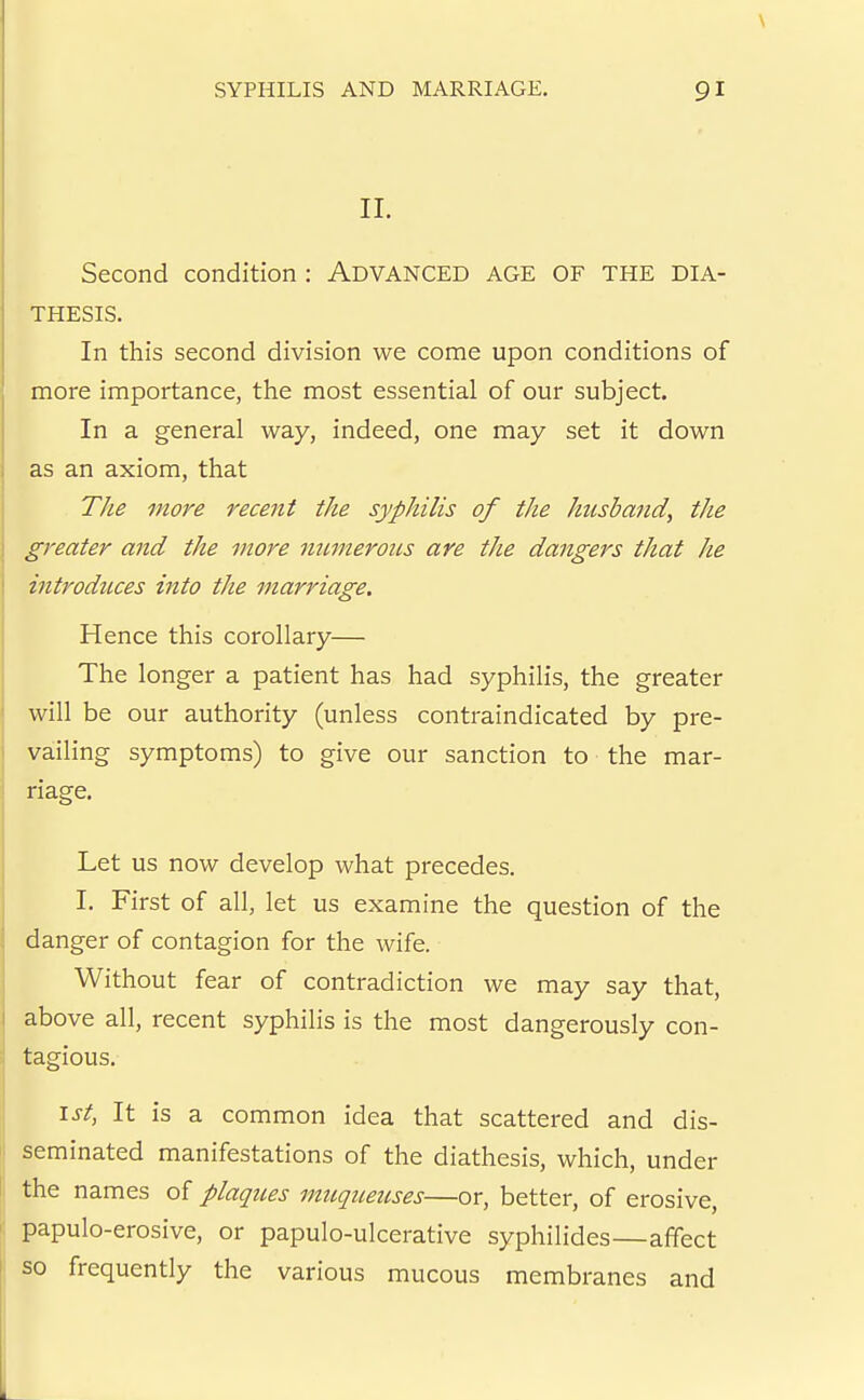 II. Second condition: Advanced age of the dia- thesis. In this second division we come upon conditions of more importance, the most essential of our subject. In a general way, indeed, one may set it down as an axiom, that The more recent the syphilis of the husband, the greater and the more mtmerous are the dangers that he introduces into the marriage. Hence this corollary— The longer a patient has had syphilis, the greater will be our authority (unless contraindicated by pre- vailing symptoms) to give our sanction to the mar- riage. Let us now develop what precedes. I. First of all, let us examine the question of the danger of contagion for the wife. Without fear of contradiction we may say that, above all, recent syphilis is the most dangerously con- tagious. \st, It is a common idea that scattered and dis- seminated manifestations of the diathesis, which, under the names of plaques muqueuses—or, better, of erosive, papulo-erosive, or papulo-ulcerative syphilides—affect so frequently the various mucous membranes and