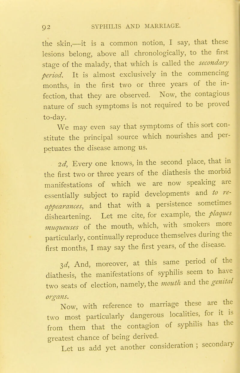 the skin,—it is a common notion, I say, that these lesions belong, above all chronologically, to the first stage of the malady, that which is called the secondary period. It is almost exclusively in the commencing months, in the first two or three years of the in- fection, that they are observed. Now, the contagious nature of such symptoms is not required to be proved to-day. We may even say that symptoms of this sort con- stitute the principal source which nourishes and per- petuates the disease among us. 2d, Every one knows, in the second place, that in the first two or three years of the diathesis the morbid manifestations of which we are now speaking are essentially subject to rapid developments and to re- appearances, and that with a persistence sometimes disheartening. Let me cite, for example, the plaqtics muqiieuses of the mouth, which, with smokers more particularly, continually reproduce themselves during the first months, I may say the first years, of the disease. id. And, moreover, at this same period of the diathesis, the manifestations of syphilis seem to have two seats of election, namely, the mouth and genital organs. Now, with reference to marriage these are the two most particularly dangerous localities, for it is from them that the contagion of syphilis has the greatest chance of being derived. Let us add yet another consideration ; secondar)