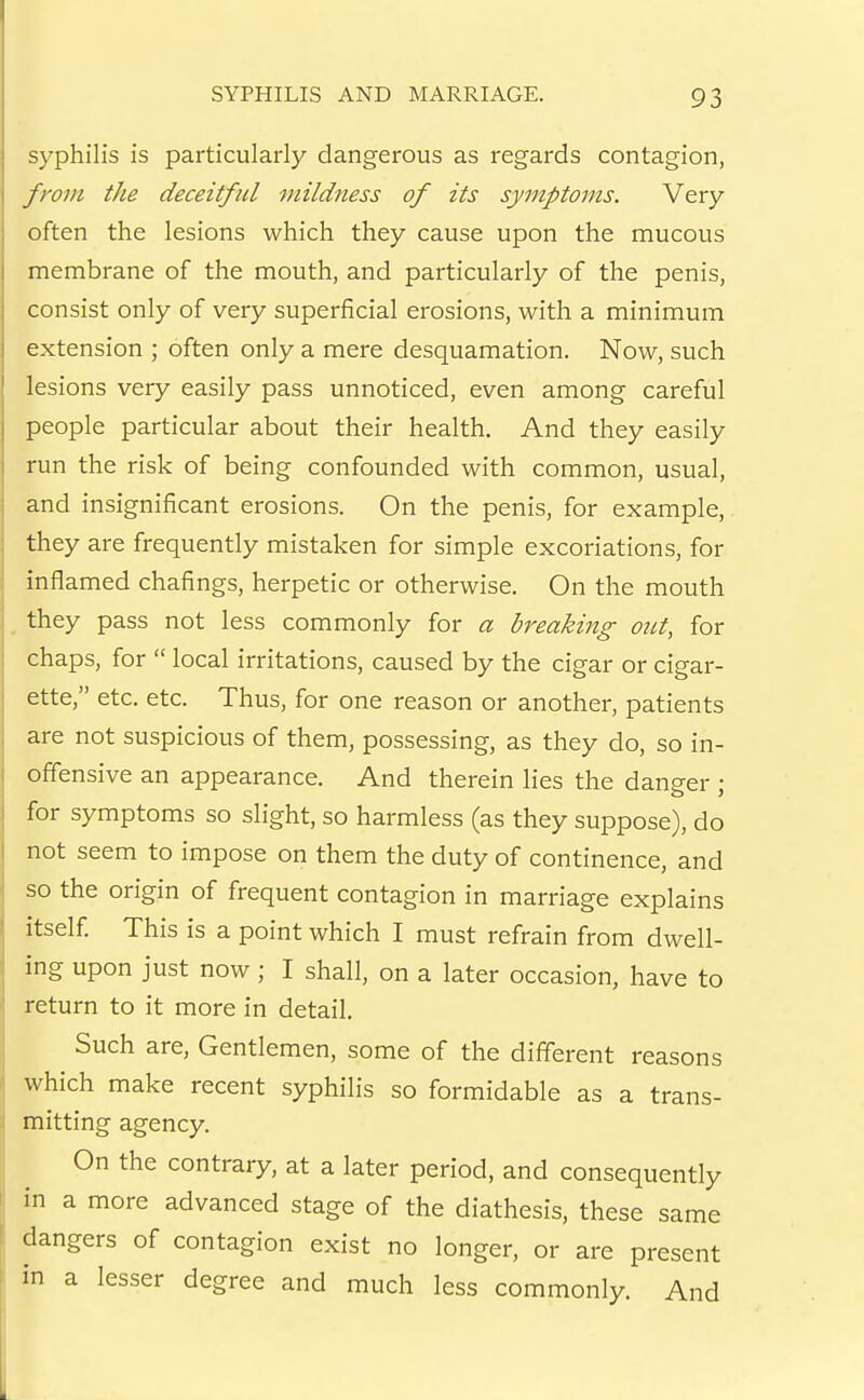 syphilis is particularly dangerous as regards contagion, from the deceitful mildness of its symptoms. Very often the lesions which they cause upon the mucous membrane of the mouth, and particularly of the penis, consist only of very superficial erosions, with a minimum extension ; often only a mere desquamation. Now, such lesions very easily pass unnoticed, even among careful people particular about their health. And they easily run the risk of being confounded with common, usual, and insignificant erosions. On the penis, for example, they are frequently mistaken for simple excoriations, for inflamed chafings, herpetic or otherwise. On the mouth they pass not less commonly for a breaking out, for chaps, for  local irritations, caused by the cigar or cigar- ette, etc. etc. Thus, for one reason or another, patients are not suspicious of them, possessing, as they do, so in- offensive an appearance. And therein lies the daneer • for symptoms so slight, so harmless (as they suppose), do not seem to impose on them the duty of continence, and so the origin of frequent contagion in marriage explains itself This is a point which I must refrain from dwell- ing upon just now; I shall, on a later occasion, have to return to it more in detail. Such are. Gentlemen, some of the different reasons which make recent syphilis so formidable as a trans- mitting agency. On the contrary, at a later period, and consequently in a more advanced stage of the diathesis, these same dangers of contagion exist no longer, or are present in a lesser degree and much less commonly. And