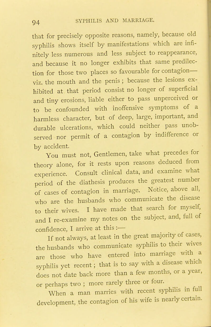 that for precisely opposite reasons, namely, because old syphilis shows itself by manifestations which are infi- nitely less numerous and less subject to reappearance, and because it no longer exhibits that same predilec- tion for those two places so favourable for contagion— viz. the mouth and the penis ; because the lesions ex- hibited at that period consist no longer of superficial and tiny erosions, liable either to pass unperceived or to be confounded with inoffensive symptoms of a harmless character, but of deep, large, important, and durable ulcerations, which could neither pass unob- served nor permit of a contagion by indifference or by accident. You must not. Gentlemen, take what precedes for theory alone, for it rests upon reasons deduced from experience. Consult clinical data, and examine what period of the diathesis produces the greatest number of cases of contagion in marriage. Notice, above all, who are the husbands who communicate the disease to their wives. I have made that search for myself, and I re-examine my notes on the subject, and, full of confidence, I arrive at this :— If not always, at least in the great majority of cases, the husbands who communicate syphilis to their wives are those who have entered into marriage with a syphilis yet recent; that is to say with a disease which does not date back more than a few months, or a year, or perhaps two ; more rarely three or four. When a man marries with recent syphilis in full development, the contagion of his wife is nearly certain.