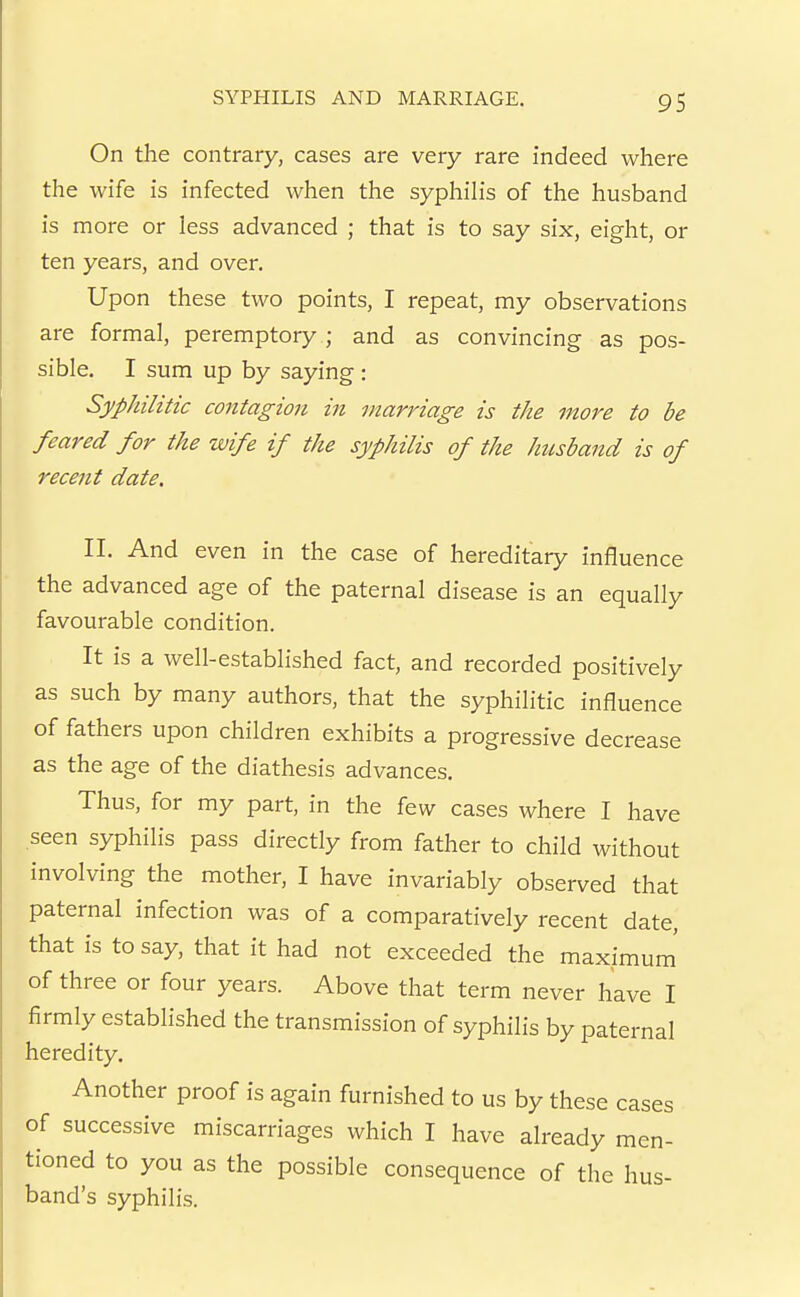 On the contrary, cases are very rare indeed where the wife is infected when the syphilis of the husband is more or less advanced ; that is to say six, eight, or ten years, and over. Upon these two points, I repeat, my observations are formal, peremptory ; and as convincing as pos- sible. I sum up by saying: Syphilitic contagion in marriage is the more to be feared for the wife if the syphilis of the httsband is of recent date. II. And even in the case of hereditary influence the advanced age of the paternal disease is an equally favourable condition. It is a well-established fact, and recorded positively as such by many authors, that the syphilitic influence of fathers upon children exhibits a progressive decrease as the age of the diathesis advances. Thus, for my part, in the few cases where I have seen syphilis pass directly from father to child without involving the mother, I have invariably observed that paternal infection was of a comparatively recent date, that is to say, that it had not exceeded the maximum' of three or four years. Above that term never have I firmly established the transmission of syphilis by paternal heredity. Another proof is again furnished to us by these cases of successive miscarriages which I have already men- tioned to you as the possible consequence of the hus- band's syphilis.