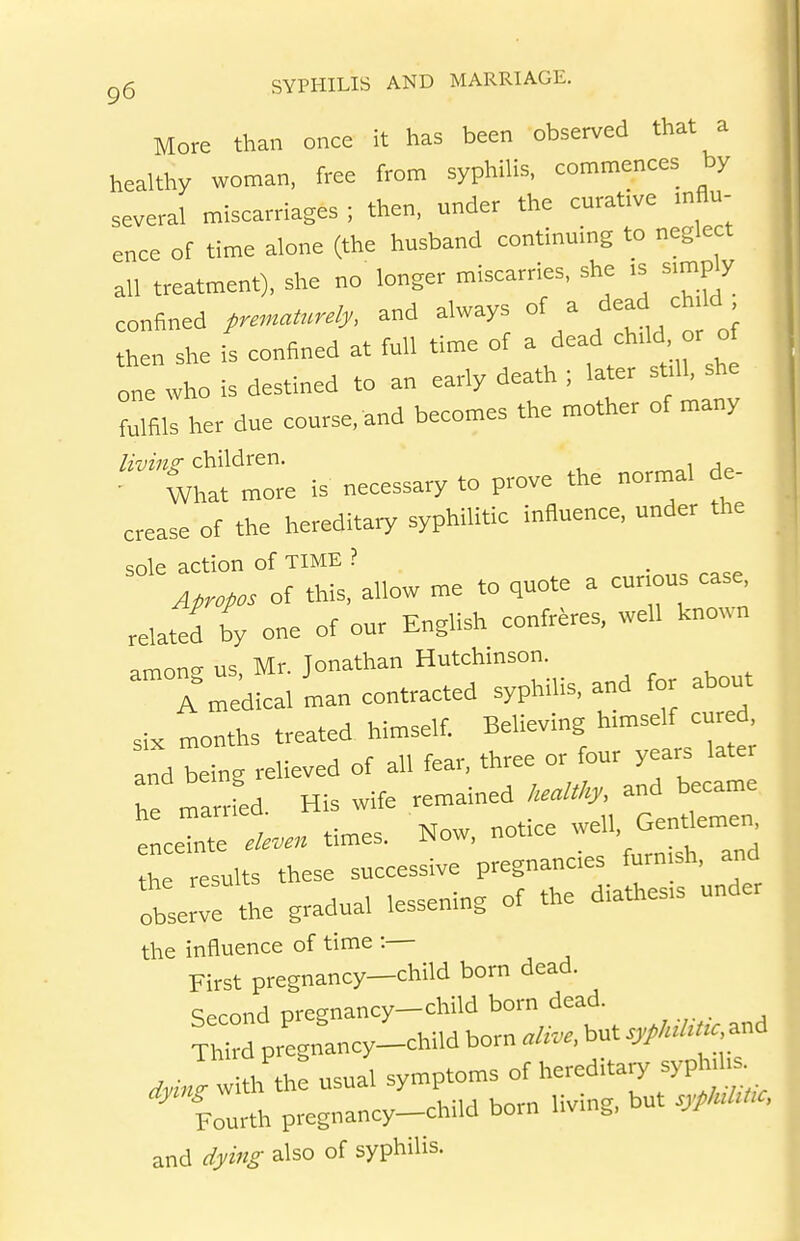 More than once it has been observed that a healthy woman, free fron, syphilis, con>n,ences by several miscarriages ; then, under the curative mflu- ence of time alone (the husband continuing to neglect all treatment), she no longer miscarries, she is s.mfJy confined premaU.rely, and always of a ead chdd then she is confined at full time of ^ /^^f ° one who is destined to an early death ; later sfll, she fulfils her due course, and becomes the mother of many children. ' , • What more is necessary to prove the normal de- crease of the hereditary syphilitic influence, under the sole action of TIME ? • Apropos of this, allow me to quote a curious case, related by one of our English confrere, well known among us, Mr. Jonathan Hutchinson A medical man contracted syph,bs, and fo about six months treated himself. Believmg h.mself cured, and being relieved of all fear, three or four years later Tearrfed. His wife — f^'''- telr enceinte eleven times. Now, nofce -U. GenfTd the results these successive pregnanc.es furn sh, and obserrthe gradual lessening of the diathesis under the influence of time :— First pregnancy-child born dead. Second pregnancy-child born dead. ™ d pregnancy-child born alive, but sypluUUc^..^ with th: usual symptoms of »ry syph.^^ -^ Fourth pregnancy-child born living, but sypluUUc, and dying also of syphilis.