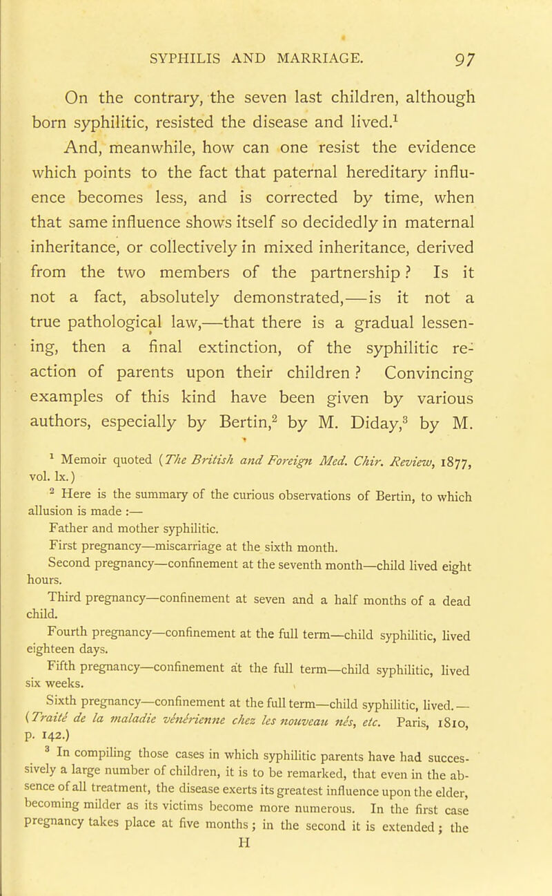 On the contrary, the seven last children, although born syphilitic, resisted the disease and lived.^ And, meanwhile, how can one resist the evidence which points to the fact that paternal hereditary influ- ence becomes less, and is corrected by time, when that same influence shows itself so decidedly in maternal inheritance, or collectively in mixed inheritance, derived from the two members of the partnership ? Is it not a fact, absolutely demonstrated,—is it not a true pathological law,—that there is a gradual lessen- ing, then a final extinction, of the syphilitic re- action of parents upon their children ? Convincing examples of this kind have been given by various authors, especially by Bertin,^ by M. Diday,^ by M. ^ Memoir quoted {The British and Foreign Med. Chir. Review, 1877, vol. Ix.) ^ Here is the summary of the curious observations of Berlin, to which allusion is made :— Father and mother syphilitic. First pregnancy—miscarriage at the sixth month. Second pregnancy—confinement at the seventh month—child lived eight hours. Third pregnancy—confinement at seven and a half months of a dead child. Fourth pregnancy—confinement at the full term—child syphiHtic, lived eighteen days. Fifth pregnancy—confinement sit the full term—child syphilitic, lived six weeks. Sixth pregnancy—confinement at the full term—child syphilitic, lived.— (Traite de la maladie venerienne chez les noiivcaii nes, etc. Paris, iSlO, p. 142.) 3 In compiling those cases in which syphilitic parents have had succes- sively a large number of children, it is to be remarked, that even in the ab- sence of all treatment, the disease exerts its greatest influence upon the elder, becoming milder as its victims become more numerous. In the first case pregnancy takes place at five months; in the second it is extended; the H