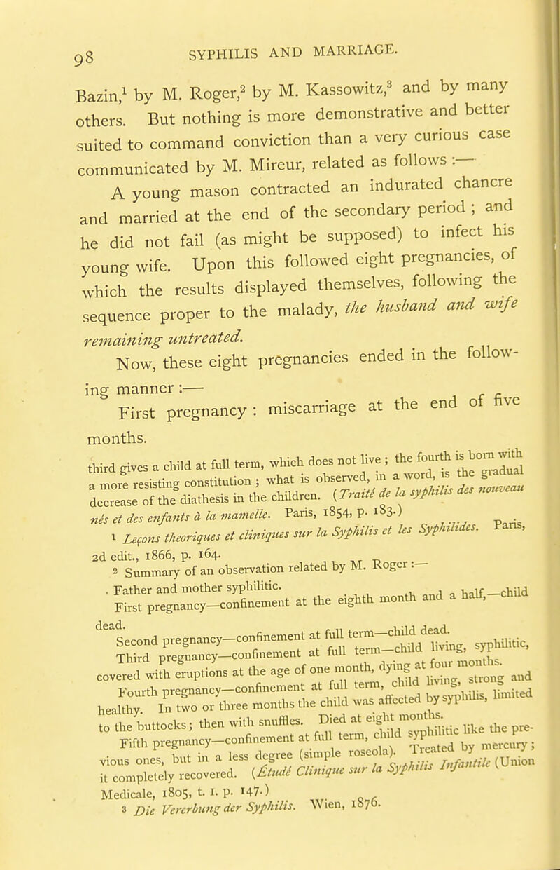 Bazin.^ by M. Roger,^ by M. Kassowitz,^ and by many others. But nothing is more demonstrative and better suited to command conviction than a very curious case communicated by M. Mireur, related as follows :- A young mason contracted an indurated chancre and married at the end of the secondary period ; and he did not fail (as might be supposed) to infect his young wife. Upon this followed eight pregnancies, of which the results displayed themselves, following the sequence proper to the malady, the husband and wife remaining untreated. Now, these eight pregnancies ended in the follow- ing manner:— First pregnancy : miscarriage at the end of five months. third gives a child at full term, which does not live ; the fourth is^bom wUh nis et des enfants d la mamelle. Pans, 1854. P- m-) 1 Zefons theoriques et cliniques sur la Syphilis et les Syphhdcs. Pans, 2d edit., 1866, p. 164. 2 Summaiy of an observation related by M. Roger .— , Father and mother syphUitic. ,t, ^ Vnlf —child First pregnancy-confinement at the eighth month and a half, 'second pregnancy-confinement at full te--^^ ^^^^^^^ .-ti=st-f:^^^ lo'theUoCs; then with snuffles ^^^^^^^T:^ the pre- Fifth pregnancy-confinement at ful term c n ci vious ones, but in a less degree (smnple ^^^f f ^^^^^ it completely recovered, {^tudi Clmtque sur la Syphtlts Inja Medicale, 1805, t. i. p. I47-) 3 Die Venrbiingdcr Syphilis. Wien, iSyo-