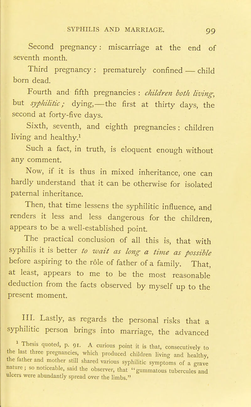 Second pregnancy: miscarriage at the end of seventh month. Third pregnancy : prematurely confined — child born dead. Fourth and fifth pregnancies : children both living, but syphilitic; dying,—the first at thirty days, the second at forty-five days. Sixth, seventh, and eighth pregnancies: children living and healthy.^ Such a fact, in truth, is eloquent enough without any comment. Now, if it is thus in mixed inheritance, one can hardly understand that it can be otherwise for isolated paternal inheritance. Then, that time lessens the syphilitic influence, and renders it less and less dangerous for the children, appears to be a well-established point. The practical conclusion of all this is, that with syphilis it is better to wait as long a time as possible before aspiring to the role of father of a family. That, at least, appears to me to be the most reasonable deduction from the facts observed by myself up to the present moment. III. Lastly, as regards the personal risks that a syphilitic person brings into marriage, the advanced Thesis quoted, p. 91. A curious point it is that, consecutively to the last three pregnancies, which produced children living and healthy the father and mother stiU shared various syphilitic symptoms of a grave nature ; so noticeable, said the observer, that gummatous tubercules and ulcers were abundantly spread over the limbs.