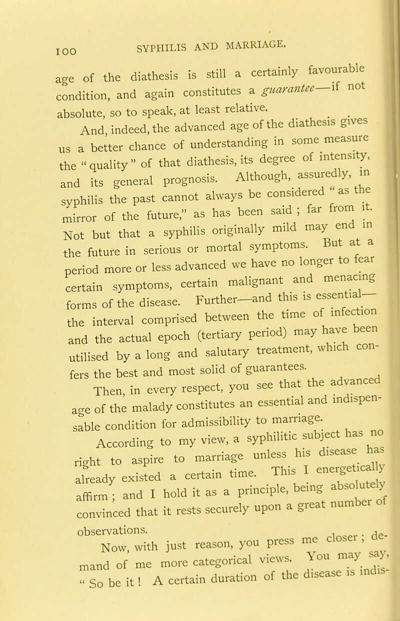 age Of the diathesis is still a certainly favourable condition, and again constitutes a guarantee-^l not absolute, so to speak, at least relative. _ _ And, indeed, the advanced age of the diathesis gives us a better chance of understanding in some measure the « quality  of that diathesis, its degree of intensity, and its general prognosis. Although, assuredly, m syphilis the past cannot always be considered as the mirror of the future, as has been said ; far from it. Not but that a syphilis originally mild may end m the future in serious or mortal symptoms. But at a period more or less advanced we have no longer to fear certain symptoms, certain malignant and menacmg forms of the disease. Further-and this is essentia^- the interval comprised between the time of infection and the actual epoch (tertiary period) may have been utilised by a long and salutary treatment, which con- fers the best and most solid of guarantees. Then, in every respect, you see that the advanced age of the malady constitutes an essential and indispen- sable condition for admissibility to marriage. According to my view, a syphilitic subject has no richt to aspire to marriage unless his disease has J already existed a certain time. This I energe.^^^^^^^^^ affirm ; and I hold it as a principle, being absolutely^ convinced that it rests securely upon a great number of observations. i„„,. Ae. Now, with just reason, you press me dose, , de „,and of me more categorical views. You may sa, so be it' A certain duration of the disease .s md.s-