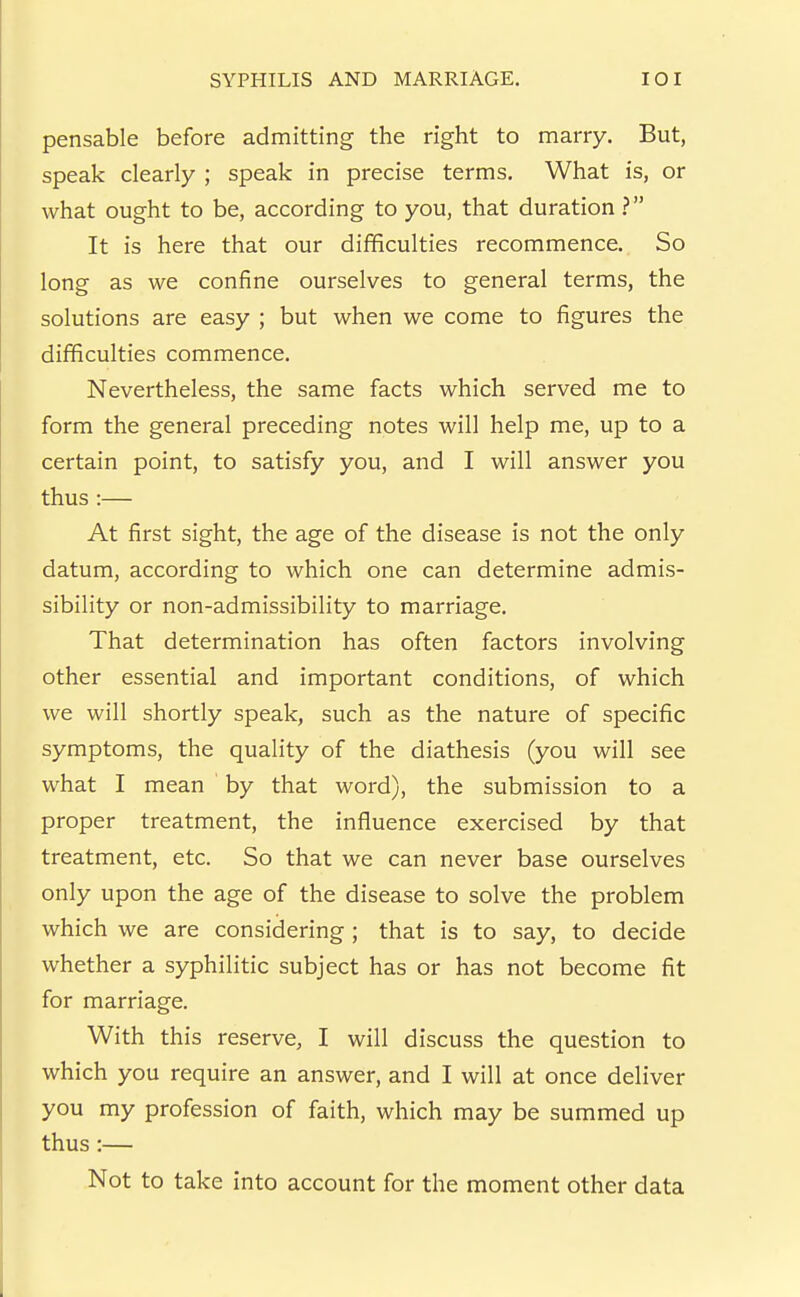 pensable before admitting the right to marry. But, speak clearly ; speak in precise terms. What is, or what ought to be, according to you, that duration ? It is here that our difficulties recommence. So long as we confine ourselves to general terms, the solutions are easy ; but when we come to figures the difficulties commence. Nevertheless, the same facts which served me to form the general preceding notes will help me, up to a certain point, to satisfy you, and I will answer you thus:— At first sight, the age of the disease is not the only datum, according to which one can determine admis- sibility or non-admissibility to marriage. That determination has often factors involving other essential and important conditions, of which we will shortly speak, such as the nature of specific symptoms, the quality of the diathesis (you will see what I mean by that word), the submission to a proper treatment, the influence exercised by that treatment, etc. So that we can never base ourselves only upon the age of the disease to solve the problem which we are considering ; that is to say, to decide whether a syphilitic subject has or has not become fit for marriage. With this reserve, I will discuss the question to which you require an answer, and I will at once deliver you my profession of faith, which may be summed up thus :— Not to take into account for the moment other data