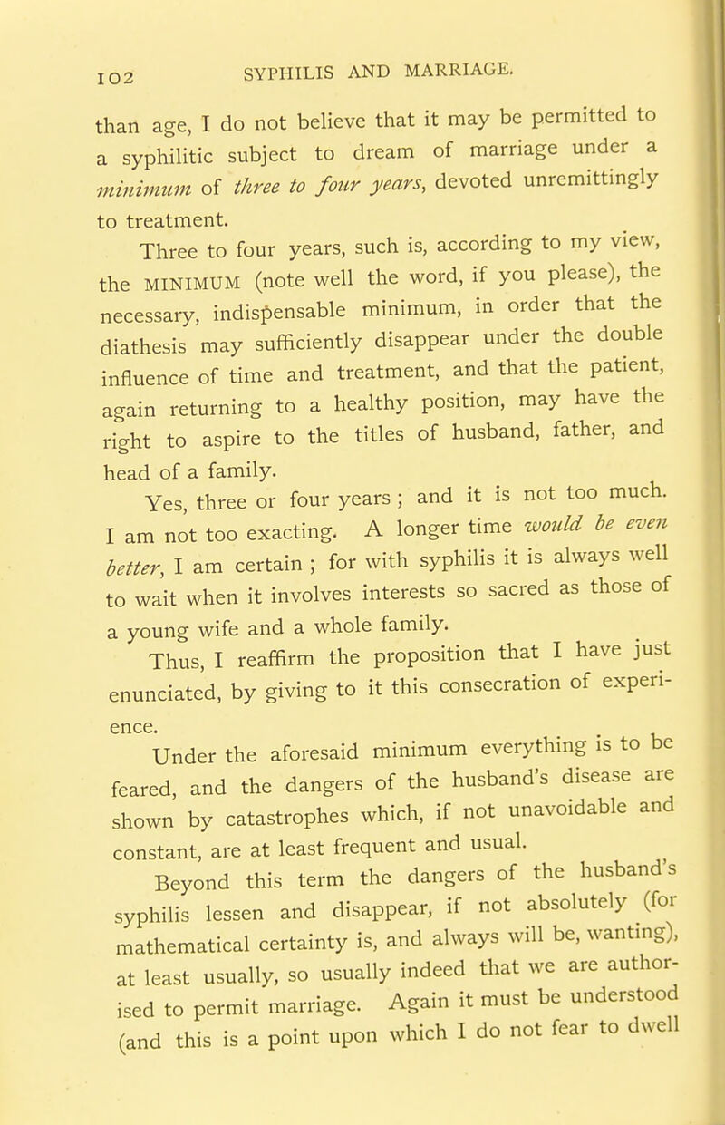 than age, I do not believe that it may be permitted to a syphilitic subject to dream of marriage under a minimum of three to four years, devoted unremittingly to treatment. Three to four years, such is, according to my view, the MINIMUM (note well the word, if you please), the necessary, indispensable minimum, in order that the diathesis may sufficiently disappear under the double influence of time and treatment, and that the patient, again returning to a healthy position, may have the right to aspire to the titles of husband, father, and head of a family. Yes, three or four years ; and it is not too much. I am not too exacting. A longer time would be even better, I am certain ; for with syphilis it is always well to wait when it involves interests so sacred as those of a young wife and a whole family. Thus, I reaffirm the proposition that I have just enunciated, by giving to it this consecration of experi- ence. Under the aforesaid minimum everything is to be feared, and the dangers of the husband's disease are shown by catastrophes which, if not unavoidable and constant, are at least frequent and usual. Beyond this term the dangers of the husband s syphilis lessen and disappear, if not absolutely (for mathematical certainty is, and always will be, wantmg), at least usually, so usually indeed that we are author- ised to permit marriage. Again it must be understood (and this is a point upon which I do not fear to dwell