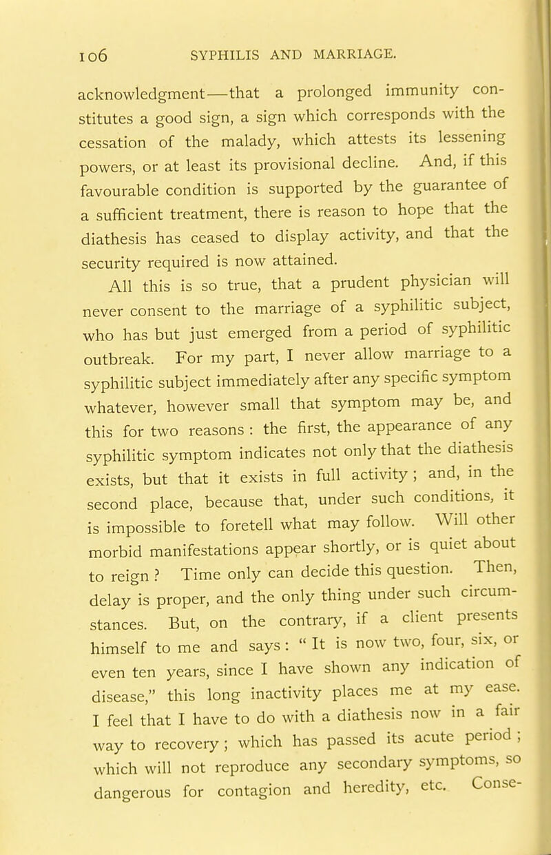 acknowledgment—that a prolonged immunity con- stitutes a good sign, a sign which corresponds with the cessation of the malady, which attests its lessening powers, or at least its provisional decline. And, if this favourable condition is supported by the guarantee of a sufficient treatment, there is reason to hope that the diathesis has ceased to display activity, and that the security required is now attained. All this is so true, that a prudent physician will never consent to the marriage of a syphilitic subject, who has but just emerged from a period of syphilitic outbreak. For my part, I never allow marriage to a syphilitic subject immediately after any specific symptom whatever, however small that symptom may be, and this for two reasons : the first, the appearance of any syphilitic symptom indicates not only that the diathesis exists, but that it exists in full activity ; and, in the second place, because that, under such conditions, it is impossible to foretell what may follow. Will other morbid manifestations appear shortly, or is quiet about to reign ? Time only can decide this question. Then, delay is proper, and the only thing under such circum- stances. But, on the contrary, if a client presents himself to me and says:  It is now two, four, six, or even ten years, since I have shown any indication of disease, this long inactivity places me at my ease. I feel that I have to do with a diathesis now in a fair way to recovery; which has passed its acute period ; which will not reproduce any secondary symptoms, so dangerous for contagion and heredity, etc. Conse-