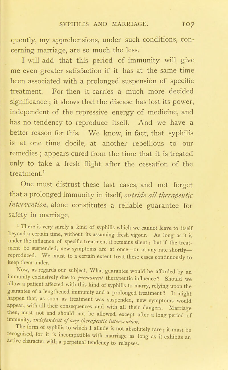 quently, my apprehensions, under such conditions, con- cerning marriage, are so much the less. I will add that this period of immunity will give me even greater satisfaction if it has at the same time been associated with a prolonged suspension of specific treatment. For then it carries a much more decided significance ; it shows that the disease has lost its power, independent of the repressive energy of medicine, and has no tendency to reproduce itself And we have a better reason for this. We know, in fact, that syphilis is at one time docile, at another rebellious to our remedies ; appears cured from the time that it is treated only to take a fresh flight after the cessation of the treatment.^ One must distrust these last cases, and not forget that a prolonged immunity in itself, outside all therapeutic intervention, alone constitutes a reliable guarantee for safety in marriage. ^ There is very surely a kind of syphilis which we cannot leave to itself beyond a certain time, without its assuming fresh vigour. As long as it is under the influence of specific treatment it remains silent; but if the treat- ment be suspended, new symptoms are at once—or at any rate shortly reproduced. We must to a certain extent treat these cases continuously to keep them under. Now, as regards our subject, What guarantee would be afforded by an immunity exclusively due to permanent therapeutic influence ? Should we allow a patient affected with this kind of syphilis to marry, relying upon the guarantee of a lengthened immunity and a prolonged treatment ? It might happen that, as soon as treatment was suspended, new symptoms would appear, with all their consequences and with all their dangers. Marriage then, must not and should not be allowed, except after a long period of immunity, independent of any therapeutic intei-vention. The form of syphilis to which I allude is not absolutely rare; it must be recognised, for it is incompatible with marriage as long as it exhibits an active character with a perpetual tendency to relapses.