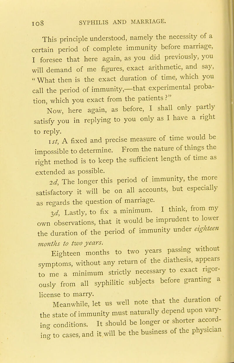 This principle understood, namely the necessity of a certain period of complete immunity before marriage, I foresee that here again, as you did previously, you will demand of me figures, exact arithmetic, and say,  What then is the exact duration of time, which you call the period of immunity,—that experimental proba- tion, which you exact from the patients? Now, here again, as before, I shall only partly satisfy you in replying to you only as I have a right 1st, A fixed and precise measure of time would be impossible to determine. From the nature of things the right method is to keep the sufficient length of time as extended as possible. 2d, The longer this period of immunity, the more satisfactory it will be on all accounts, but especially as regards the question of marriage. 3d Lastly, to fix a minimum. I think, from my own observations, that it would be imprudent to lower the duration of the period of immunity under etg/iteen months to two years. Eighteen months to two years passing without symptoms, without any return of the diathesis, appears to me a minimum strictly necessary to exact rigor- ously from all syphilitic subjects before granting a license to marry. , . r Meanwhile, let us well note that the duration of the state of immunity must naturally depend upon vary- ing conditions. It should be longer or shorter accord- ing to cases, and it will be the business of the physician