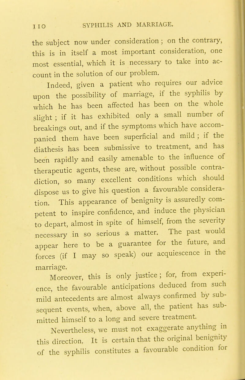 I 10 the subject now under consideration ; on the contrary, this is in itself a most important consideration, one most essential, which it is necessary to take into ac- count in the solution of our problem. Indeed, given a patient who requires our advice upon the possibility of marriage, if the syphilis by which he has been affected has been on the whole slight ; if it has exhibited only a small number of breakings out, and if the symptoms which have accom- panied them have been superficial and mild ; if the diathesis has been submissive to treatment, and has been rapidly and easily amenable to the influence of therapeutic agents, these are, without possible contra- diction, so many excellent conditions which should dispose us to give his question a favourable considera- tion. This appearance of benignity is assuredly com- petent to inspire confidence, and induce the physician to depart, almost in spite of himself, from the severity necessary in so serious a matter. The past would appear here to be a guarantee for the future, and forces (if I may so speak) our acquiescence in the marriage. Moreover, this is only justice ; for, from experi- ence, the favourable anticipations deduced from such mild' antecedents are almost always confirmed by sub- sequent events, when, above all, the patient has sub- mitted himself to a long and severe treatment. Nevertheless, we must not exaggerate anything in this direction. It is certain that the original benignity of the syphilis constitutes a favourable condition for