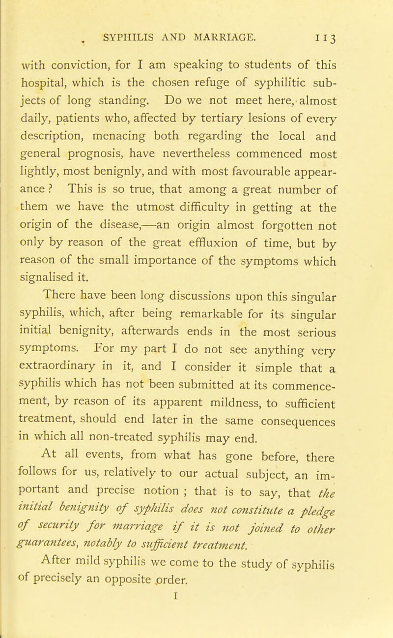 with conviction, for I am speaking to students of this hospital, which is the chosen refuge of syphilitic sub- jects of long standing. Do we not meet here,-almost daily, patients who, affected by tertiary lesions of every description, menacing both regarding the local and general prognosis, have nevertheless commenced most lightly, most benignly, and with most favourable appear- ance ? This is so true, that among a great number of them we have the utmost difficulty in getting at the origin of the disease,—an origin almost forgotten not only by reason of the great effluxion of time, but by reason of the small importance of the symptoms which signalised it. There have been long discussions upon this singular syphilis, which, after being remarkable for its singular initial benignity, afterwards ends in the most serious symptoms. For my part I do not see anything very extraordinary in it, and I consider it simple that a syphilis which has not been submitted at its commence- ment, by reason of its apparent mildness, to sufficient treatment, should end later in the same consequences in which all non-treated syphilis may end. At all events, from what has gone before, there follows for us, relatively to our actual subject, an im- portant and precise notion ; that is to say, that the initial benignity of syphilis does not constitute a pledge of security for marriage if it is not joined to other guarantees, notably to sufficient treatment. After mild syphilis we come to the study of syphilis of precisely an opposite prder. I