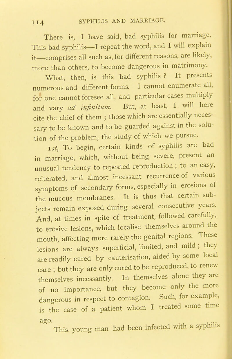 There is, I have said, bad syphilis for marriage. This bad syphilis—I repeat the word, and I will explain it—comprises all such as, for different reasons, are likely, more than others, to become dangerous in matrimony. What, then, is this bad syphilis ? It presents numerous and different forms. I cannot enumerate all, for one cannot foresee all, and particular cases multiply and vary ad infinitum. But, at least, I will here cite the chief of them ; those which are essentially neces- sary to be known and to be guarded against in the solu- tion of the problem, the study of which we pursue. \st, To begin, certain kinds of syphilis are bad in marriage, which, without being severe, present an unusual tendency to repeated reproduction ; to an easy, reiterated, and almost incessant recurrence of various symptoms of secondary forms, especially in erosions of the mucous membranes. It is thus that certain sub- jects remain exposed during several consecutive years. And, at times in spite of treatment, followed carefully, to erosive lesions, which localise themselves around the mouth, affecting more rarely the genital regions. These lesions are always superficial, limited, and mild ; they are readily cured by cauterisation, aided by some local care ; but they are only cured to be reproduced, to renew themselves incessantly. In themselves alone they are of no importance, but they become only the more dangerous in respect to contagion. Such, for example, is the case of a patient whom I treated some time ago. This young man had been infected with a syphilis