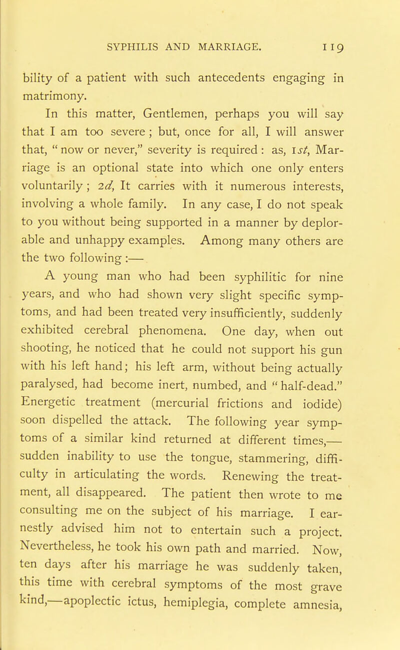 bility of a patient with such antecedents engaging in matrimony. In this matter, Gentlemen, perhaps you will say that I am too severe ; but, once for all, I will answer that, now or never, severity is required : as, 1st, Mar- riage is an optional state into which one only enters voluntarily ; 2d, It carries with it numerous interests, involving a whole family. In any case, I do not speak to you without being supported in a manner by deplor- able and unhappy examples. Among many others are the two following :— A young man who had been syphilitic for nine . years, and who had shown very slight specific symp- toms, and had been treated very insufficiently, suddenly exhibited cerebral phenomena. One day, when out shooting, he noticed that he could not support his gun with his left hand; his left arm, without being actually paralysed, had become inert, numbed, and half-dead. Energetic treatment (mercurial frictions and iodide) soon dispelled the attack. The following year symp- toms of a similar kind returned at different times,— sudden inability to use the tongue, stammering, diffi- culty in articulating the words. Renewing the treat- ment, all disappeared. The patient then wrote to me consulting me on the subject of his marriage. I ear- nestly advised him not to entertain such a project. Nevertheless, he took his own path and married. Now, ten days after his marriage he was suddenly taken, this time with cerebral symptoms of the most grave kind,—apoplectic ictus, hemiplegia, complete amnesia,