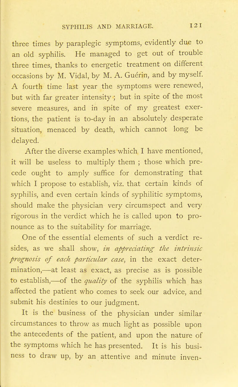 three times by paraplegic symptoms, evidently due to an old syphilis. He managed to get out of trouble three times, thanks to energetic treatment on different occasions by M. Vidal, by M. A. Guerin, and by myself. A fourth time last year the symptoms were renewed, but with far greater intensity ; but in spite of the most severe measures, and in spite of my greatest exer- tions, the patient is to-day in an absolutely desperate situation, menaced by death, which cannot long be delayed. After the diverse examples which I have mentioned, it will be useless to multiply them ; those which pre- cede ought to amply suffice for demonstrating that which I propose to establish, viz. that certain kinds of syphilis, and even certain kinds of syphilitic symptoms, should make the physician very circumspect and very rigorous in the verdict which he is called upon to pro- nounce as to the suitability for marriage. One of the essential elements of such a verdict re- sides, as we shall show, in appreciating the intrinsic prognosis of each particular case, in the exact deter- mination,—at least as exact, as precise as is possible to establish,—of the quality of the syphilis which has affected the patient who comes to seek our advice, and submit his destinies to our judgment. It is the business of the physician under similar circumstances to throw as much light as possible upon the antecedents of the patient, and upon the nature of the symptoms which he has presented. It is his busi- ness to draw up, by an attentive and minute inven-