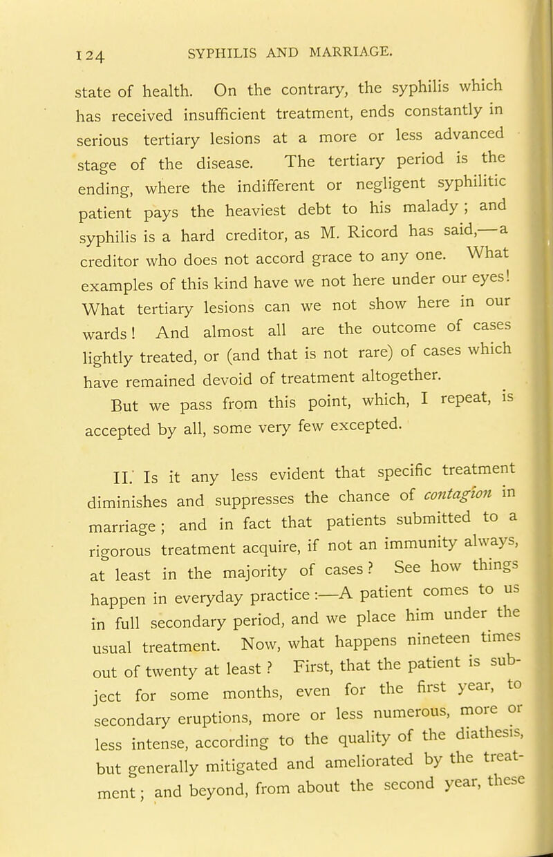 State of health. On the contrary, the syphilis which has received insufficient treatment, ends constantly in serious tertiary lesions at a more or less advanced stage of the disease. The tertiary period is the ending, where the indifferent or negligent syphilitic patient pays the heaviest debt to his malady; and syphilis is a hard creditor, as M. Ricord has said,—a creditor who does not accord grace to any one. What examples of this kind have we not here under our eyes! What tertiary lesions can we not show here in our wards! And almost all are the outcome of cases lightly treated, or (and that is not rare) of cases which have remained devoid of treatment altogether. But we pass from this point, which, I repeat, is accepted by all, some very few excepted. Ii; Is it any less evident that specific treatment diminishes and suppresses the chance of contagion in marriage; and in fact that patients submitted to a rigorous treatment acquire, if not an immunity always, at least in the majority of cases ? See how things happen in everyday practice :—A patient comes to us in full secondary period, and we place him under the usual treatment. Now, what happens nineteen times out of twenty at leastFirst, that the patient is sub- ject for some months, even for the first year, to secondary eruptions, more or less numerous, more or less intense, according to the quality of the diathesis, but generally mitigated and ameliorated by the treat- ment ; and beyond, from about the second year, these