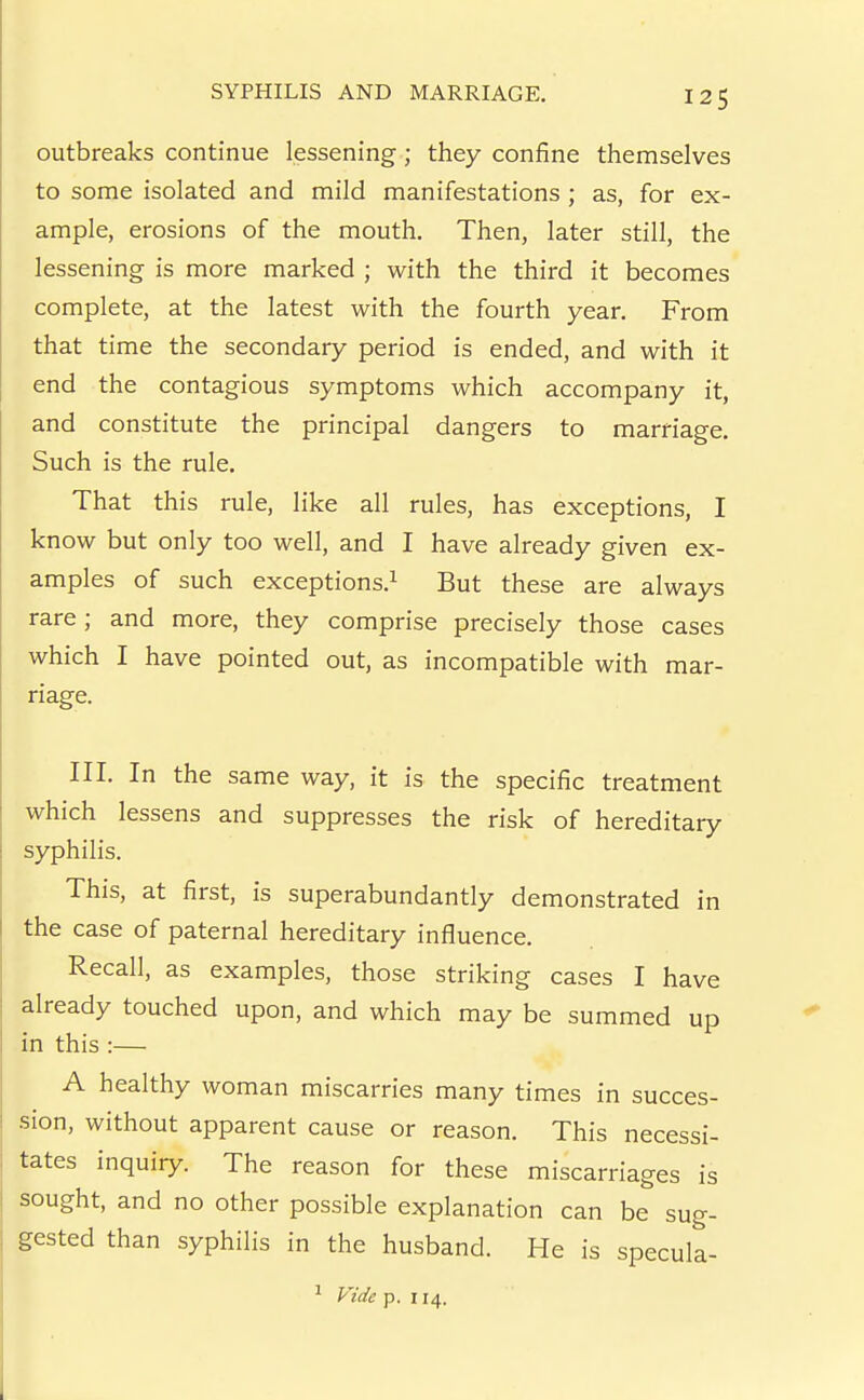 outbreaks continue lessening ; they confine themselves to some isolated and mild manifestations ; as, for ex- ample, erosions of the mouth. Then, later still, the lessening is more marked ; with the third it becomes complete, at the latest with the fourth year. From that time the secondary period is ended, and with it end the contagious symptoms which accompany it, and constitute the principal dangers to marriage. Such is the rule. That this rule, like all rules, has exceptions, I know but only too well, and I have already given ex- amples of such exceptions.^ But these are always rare; and more, they comprise precisely those cases which I have pointed out, as incompatible with mar- riage. III. In the same way, it is the specific treatment which lessens and suppresses the risk of hereditary syphilis. This, at first, is superabundantly demonstrated in the case of paternal hereditary influence. Recall, as examples, those striking cases I have already touched upon, and which may be summed up in this :— A healthy woman miscarries many times in succes- sion, without apparent cause or reason. This necessi- tates inquiry. The reason for these miscarriages is sought, and no other possible explanation can be sug- gested than syphilis in the husband. He is specula- ^ Vide p. 114.