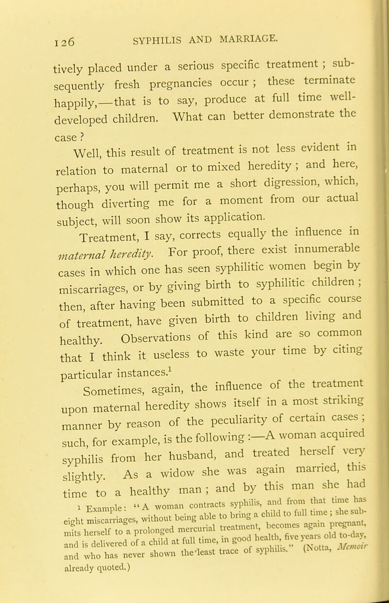 tively placed under a serious specific treatment ; sub- sequently fresh pregnancies occur ; these terminate happily,—that is to say, produce at full time well- developed children. What can better demonstrate the case ? Well, this result of treatment is not less evident in relation to maternal or to mixed heredity; and here, perhaps, you will permit me a short digression, which, though diverting me for a moment from our actual subject, will soon show its application. Treatment, I say, corrects equally the influence in maternal heredity. For proof, there exist innumerable cases in which one has seen syphilitic women begm by miscarriages, or by giving birth to syphilitic children ; then after having been submitted to a specific course of treatment, have given birth to children living and healthy. Observations of this kind are so common that I think it useless to waste your time by citing particular instances.^ Sometimes, again, the influence of the treatment upon maternal heredity shows itself in a most stnkmg manner by reason of the peculiarity of certain cases ; such for example, is the following :-A woman acquired syphilis from her husband, and treated herself ver>^ slightly As a widow she was again married, this time to a healthy man ; and by this man she had . E.a.ple: '' ~ ^ to 1- r ~d Jf a CiM at full U.e, in good he^K^e and who has never shown the-least trace of syphilis. (Notta, 7./^. already quoted.)