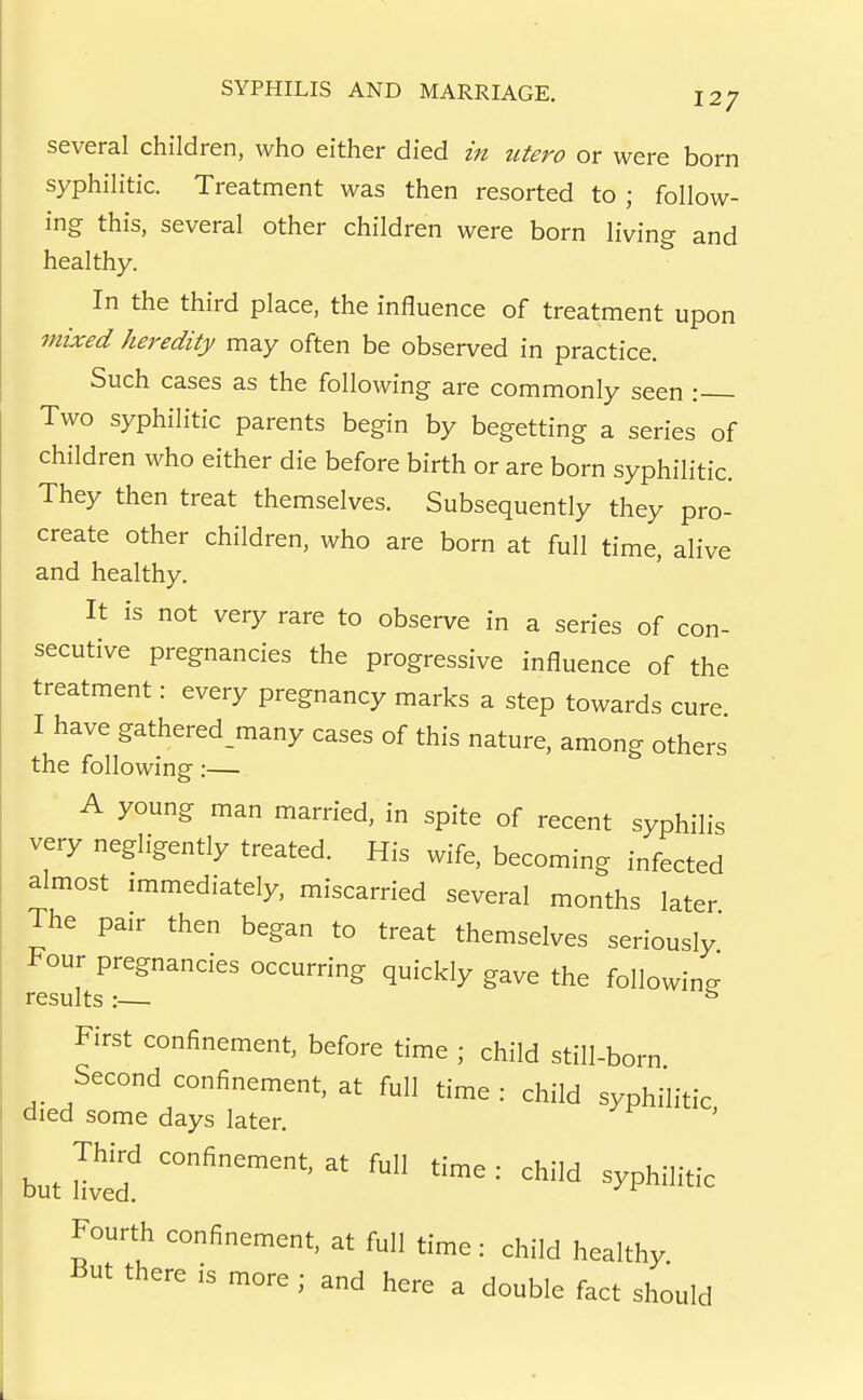 several children, who either died in iitero or were born syphilitic. Treatment was then resorted to ; follow- ing this, several other children were born living and healthy. In the third place, the influence of treatment upon mixed heredity may often be observed in practice. Such cases as the following are commonly seen : Two syphilitic parents begin by begetting a series of children who either die before birth or are born syphilitic. They then treat themselves. Subsequently they pro- create other children, who are born at full time, alive and healthy. It is not very rare to observe in a series of con- secutive pregnancies the progressive influence of the treatment: every pregnancy marks a step towards cure I have gathered many cases of this nature, among others the following:— A young man married, in spite of recent syphilis very negligently treated. His wife, becoming infected almost immediately, miscarried several months later The pair then began to treat themselves seriously' Four pregnancies occurring quickly gave the following results :— First confinement, before time ; child still-born Second confinement, at full time : child syphilitic died some days later. butlved child syphilitic Fourth confinement, at full time: child healthy But there is more ; and here a double fact should