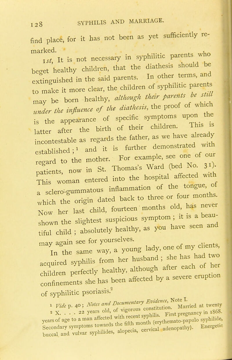 find place, for it has not been as yet sufficiently re- marked. , ^st It is not necessary in syphilitic parents wlio beget 'healthy children, that the diathesis should be extinguished in the said parents. In other terms, and to make it more clear, the children of syphiht.c parents may be born healthy, althmgh their parents be sUU under tlu influenee of the diathesis, the proof of wh.ch is the appearance of specific symptoms upon the latter after the birth of their children. This is incontestable as regards the father, as we have already established- and it is further demonstrated wth rec^ard to the mother. For example, see one of our oatnts now in St. Thomas's Ward (bed No. j O- Th s woman entered into the hospital affected with a sclero-gummatous inflammation of the tongue of vhi^h th! origin dated back to or four moiUhs Now her last child, fourteen months old. has never shown the slightest suspicious symptom; it is a beau- child ; absolutely healthy, as you have seen and mav aeain see for yourselves. In the same way. a young lady, one o my clients acqled syphilis from her husband; she has had two huln perfectly healthy, although after each of he colements she has been affected by a severe eruption of syphilitic psoriasis.^ X Vide^. 40; ^otcs and D<.u.cntary Evidence^^^^^ ^^^^^^^ . X 22 years old, of vigorous „,„ey in 1S68. years of age to a man affected ^^^^^^J^^T^^ Secondary symptoms towards '^^^/^'^^^^^ Ener^et.c buccal and vulvar syplnlides, alopecia, cervica