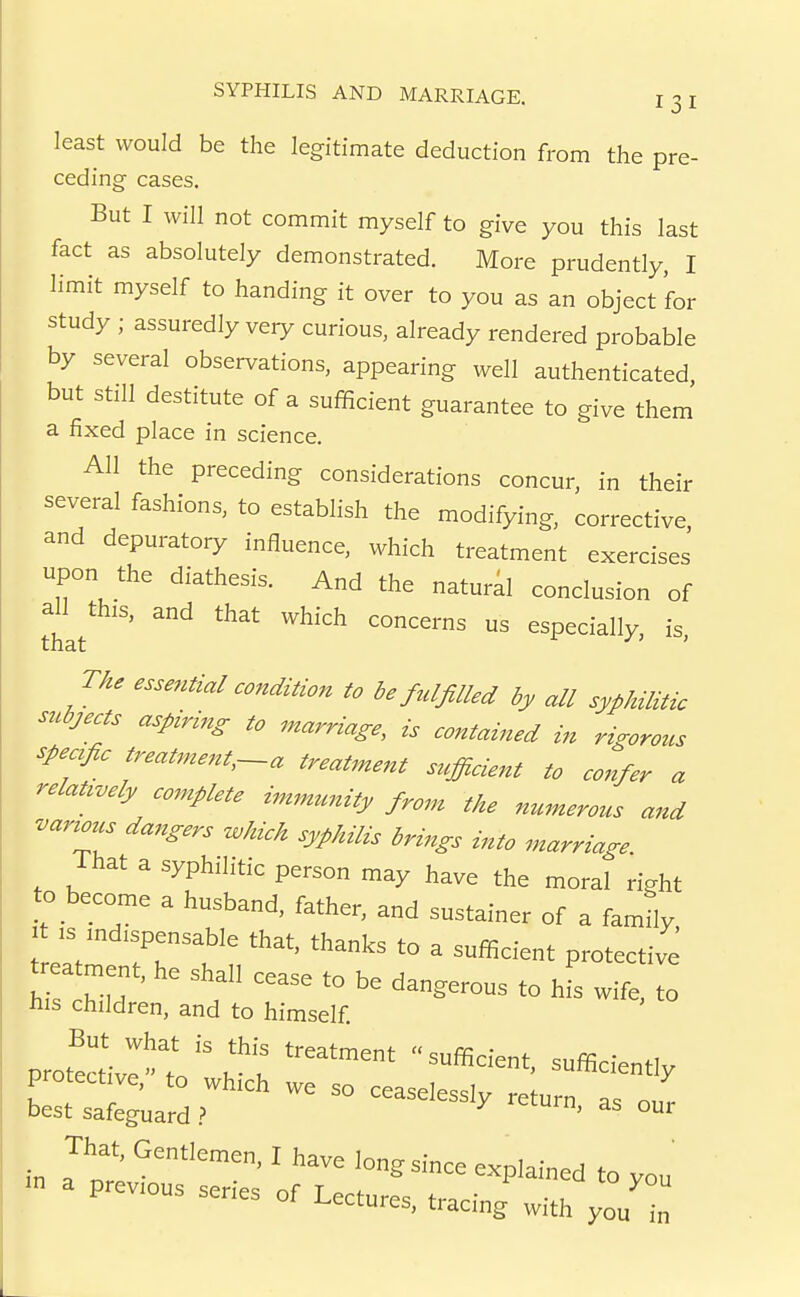 least would be the legitimate deduction from the pre- ceding cases. But I will not commit myself to give you this last fact as absolutely demonstrated. More prudently, I limit myself to handing it over to you as an object for study ; assuredly veiy curious, already rendered probable by several observations, appearing well authenticated but still destitute of a sufficient guarantee to give them a fixed place in science. All the preceding considerations concur, in their several fashions, to establish the modifying, corrective, and depuratory influence, which treatment exercises upon the diathesis. And the natural conclusion of that ' ^^ ^^''^ especially, is, TAe essential condition to be ^filled by all syphilitic subjects aspiring to marriage, is contained in rigorous speafic treatment,-a treatment s^^fficient to confer a relat^oely complete immrcnity from the numerous and vartous dangers M syphilis brings into marriage. That a syphilitic person may have the moral right to become a husband, father, and sustainer of a family :s mdispensable that, thanks to a sufficient protective t atment, he shall cease to be dangerous to hfs wife, to his children, and to himself ceaselessWeturn, as our in a^tev'''' ' '^^^ -P^-ned to you a previous series of Lectures, tracing with you in