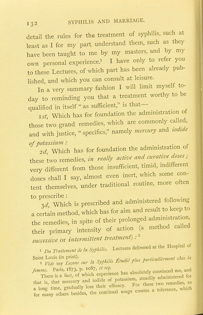 detail the rules for the treatment of syphilis, such at least as I for my part understand them, such as they have been taught to me by my masters, and by my own personal experience.^ I have only to refer you to these Lectures, of which part has been already pub- lished, and which you can consult at leisure. In a very summary fashion I will limit myself to- day to reminding you that a treatment worthy to be qualified in itself  as sufficient, is that— ^ 1st Which has for foundation the admmistration ot those two grand remedies, which are commonly called, and with justice.  specifics, namely merauy and zodide of potassium : . 2d Which has for foundation the administration of these two remedies, in really active and curative doses; very different from those insufficient, timid, indifferent doses shall I say, almost even inert, which some con- tent themselves, under traditional routine, more often to prescribe : . r n ■ Which is prescribed and administered followmg a certain method, which has for aim and result to keep to the remedies, in spite of their prolonged admin.strat.on their primary intensity of action (a method called successive or intermittent treatment) :- . D., Tr.i,c.un, * SypMli.. LeCres d,li««d « the HospM of „„t U, that ™,c„,7 and iodide f ,t lie. «