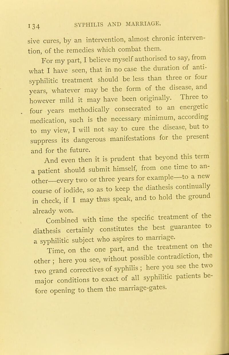 sive cures, by an intervention, almost chronic interven- tion, of the remedies which combat them. For my part, I believe myself authorised to say, from what I have seen, that in no case the duration of anti- syphilitic treatment should be less than three or four years, whatever may be the form of the disease, and however mild it may have been originally. Three to four years methodically consecrated to an energetic medication, such is the necessary minimum, according to my view, I will not say to cure the disease, but to suppress its dangerous manifestations for the present and for the future. And even then it is prudent that beyond this term a patient should submit himself, from one time to an- other—every two or three years for example—to a new course of iodide, so as to keep the diathesis continually in check, if I may thus speak, and to hold the ground already won. Combined with time the specific treatment of the diathesis certainly constitutes the best guarantee to a syphilitic subject who aspires to marriage. Time, on the one part, and the treatment on the other • here you see, without possible contradiction, the two grand correctives of syphilis ; here you see the two major conditions to exact of all syphilitic patients be- fore opening to them the marriage-gates.