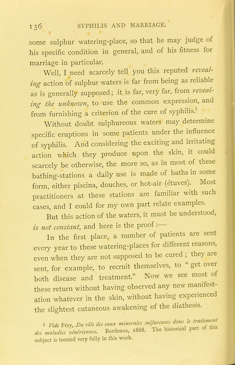 some sulphur watering-place, so that he may judge of his specific condition in general, and of his fitness for marriage in particular. Well, I need scarcely tell you this reputed reveal- ing action of sulphur waters is far from being as reliable as is generally supposed; it is far, very far, from reveal- mg the tmknown, to use the common expression, and from furnishing a criterion of the cure of syphilis.^ Without doubt sulphureous waters may determine specific eruptions in some patients under the influence of syphilis. And considering the exciting and irritating action which they produce upon the skin, it could scarcely be otherwise, the more so, as in most of these bathing-stations a daily use is made of baths in some form, either piscina, douches, or hot-air (etuves). Most practitioners at these stations are familiar with such cases, and I could for my own part relate examples. But this action of the waters, it must be understood, is not constant, and here is the proof:— In the first place, a number of patients are sent every year to these watering-places for different reasons, even when they are not supposed to be cured ; they are sent, for example, to recruit themselves, to  get over both disease and treatment. Now we see most of these return without having observed any new manifest- ation whatever in the skin, without having experienced the slightest cutaneous awakening of the diathesis. 1 Vide Viry, Du rSle des eaux mincraks snlfurcuscs dans k ^'fcmrU des .naladics M-icnncs. Bordeaux, r868. The lustoncal part of th.s subject is treated veiy fully in this work.