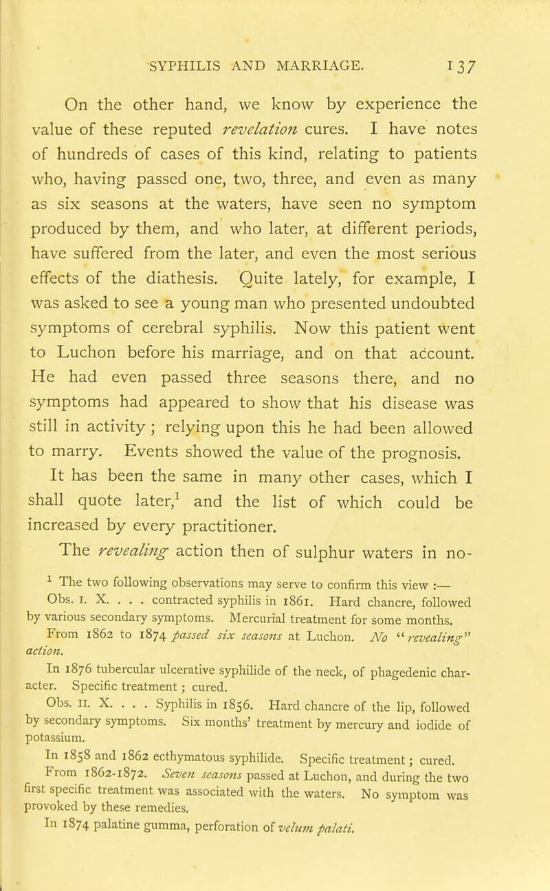 On the other hand, we know by experience the value of these reputed revelation cures. I have notes of hundreds of cases of this kind, relating to patients who, having passed one, two, three, and even as many as six seasons at the waters, have seen no symptom produced by them, and who later, at different periods, have suffered from the later, and even the most serious effects of the diathesis. Quite lately, for example, I was asked to see a young man who presented undoubted symptoms of cerebral syphilis. Now this patient went to Luchon before his marriage, and on that account. He had even passed three seasons there, and no symptoms had appeared to show that his disease was still in activity ; relying upon this he had been allowed to marry. Events showed the value of the prognosis. It has been the same in many other cases, which I shall quote later,^ and the list of which could be' increased by every practitioner. The revealing action then of sulphur waters in no- ^ The two following observations may serve to confirm this view :— Obs. I. X. . . . contracted syphilis in 1861. Hard chancre, followed by various secondary symptoms. Mercurial treatment for some months. From 1862 to 1874 passed six seasons at Luchon. No revealing action. In 1876 tubercular ulcerative syphilide of the neck, of phagedenic char- acter. Specific treatment; cured. Obs. II. X. . . . Syphilis in 1856. Hard chancre of the lip, followed by secondary symptoms. Six months' treatment by mercury and iodide of potassium. In 1858 and 1862 ecthymatous syphilide. Specific treatment; cured. From 1862-1872. Seven seaso?ts passed at Luchon, and during the two first specific treatment was associated with the waters. No symptom was provoked by these remedies. In 1874 palatine gumma, perforation o[ velum palati.