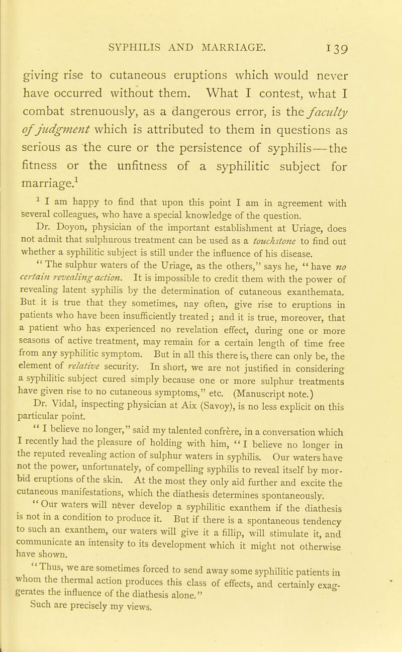 giving rise to cutaneous eruptions which would never have occurred without them. What I contest, what I combat strenuously, as a dangerous error, is the faculty of judgment which is attributed to them in questions as serious as the cure or the persistence of syphilis—the fitness or the unfitness of a syphilitic subject for marriage.'^ ^ I am happy to find that upon this point I am in agreement with several colleagues, who have a special knowledge of the question. Dr. Doyon, physician of the important establishment at Uriage, does not admit that sulphurous treatment can be used as a touchstone to find out whether a syphilitic subject is still under the influence of his disease.  The sulphur waters of the Uriage, as the others, says he,  have no certain revealing action. It is impossible to credit them with the power of revealing latent syphilis by the determination of cutaneous exanthemata. But it is true that they sometimes, nay often, give rise to eruptions in patients who have been insufficiently treated; and it is true, moreover, that a patient who has experienced no revelation effect, during one or more seasons of active treatment, may remain for a certain length of time free from any syphilitic symptom. But in all this there is, there can only be, the element of relative security. In short, we are not justified in considering a syphihtic subject cured simply because one or more sulphur treatments have given rise to no cutaneous symptoms,' etc. (Manuscript note.) Dr. Vidal, inspecting physician at Abe (Savoy), is no less explicit on this particular point.  I believe no longer, said my talented confrere, in a conversation which I recently had the pleasure of holding with him, I believe no longer in the reputed revealing action of sulphur waters in syphilis. Our waters have not the power, unfortunately, of compelling syphilis to reveal itself by mor- bid eruptions of the skin. At the most they only aid further and excite the cutaneous manifestations, which the diathesis determines spontaneously.  Our waters will never develop a syphilitic exanthem if the diathesis is not in a condition to produce it. But if there is a spontaneous tendency to such an exanthem, our waters will give it a fillip, will stimulate it, and communicate an intensity to its development which it might not otherwise have shown. Thus, we are sometimes forced to send away some syphilitic patients in whom the thermal action produces this class of effects, and certainly exag- gerates the influence of the diathesis alone. Such are precisely my views.