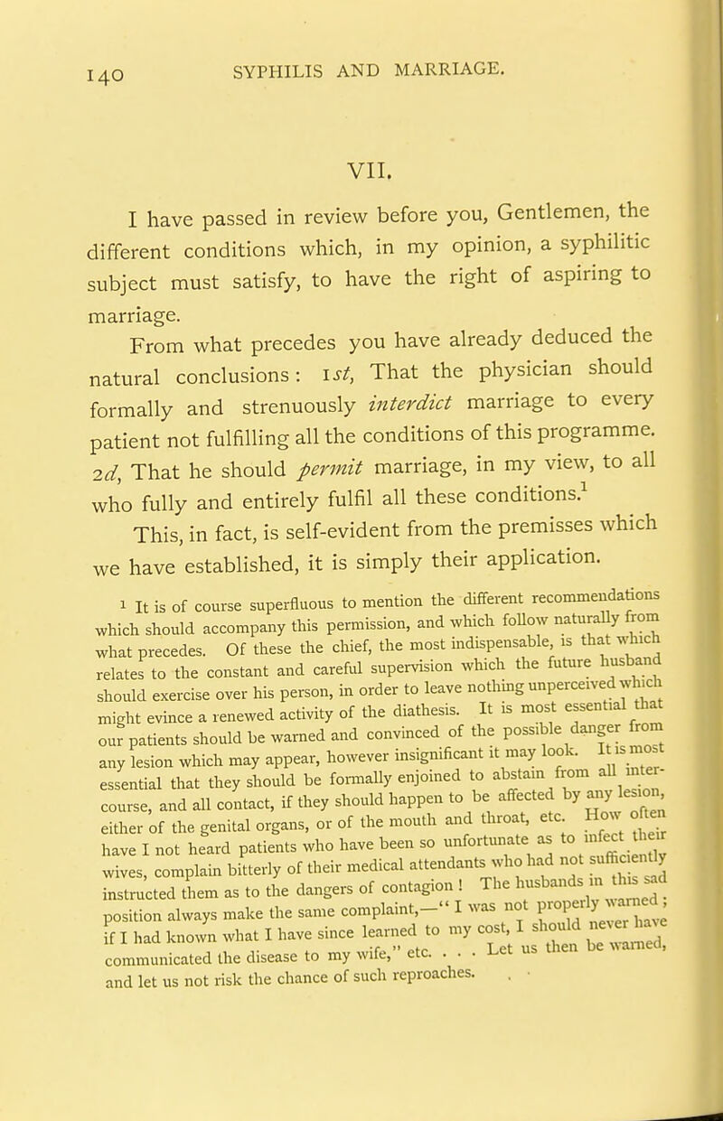 VII. I have passed in review before you, Gentlemen, the different conditions which, in my opinion, a syphilitic subject must satisfy, to have the right of aspiring to marriage. From what precedes you have already deduced the natural conclusions: ist, That the physician should formally and strenuously interdict marriage to every patient not fulfilling all the conditions of this programme. id, That he should permit marriage, in my view, to all who fully and entirely fulfil all these conditions.^ This, in fact, is self-evident from the premisses which we have established, it is simply their application. 1 It is of course superfluous to mention the different reconuneudations which should accompany this permission, and which foUow naturaUy from what precedes. Of these the chief, the most indispensable is that which relates to the constant and careful supervision which the future husband should exercise over his person, in order to leave nothing unperceived whu:h might evince a renewed activity of the diathesis. It is most essential that our patients should be ™ed and convinced of the possible danger from any lesion which may appear, however msignificant it may look. I is most essential that they should be fonnally enjoined to -^f^^^'^^f^^'^^ course, and all contact, if they should happen to be affected by a^y lesion either of the genital organs, or of the mouth and throat, etc How often have I not heard patients who have been so unfortunate as to xnfect ^ wives, complain bitterly of their medical attendants who had no ufficienUy instructed them as to the dangers of contagion ! The ^ '^^^^ position always make the same complaint,- I was not ^^-^^^l^^^^^:^ ff I had known what I have since learned to ^ ^^^^^Z, communicated the disease to my wife, etc. . . . l.et and let us not risk the chance of such reproaches. . •