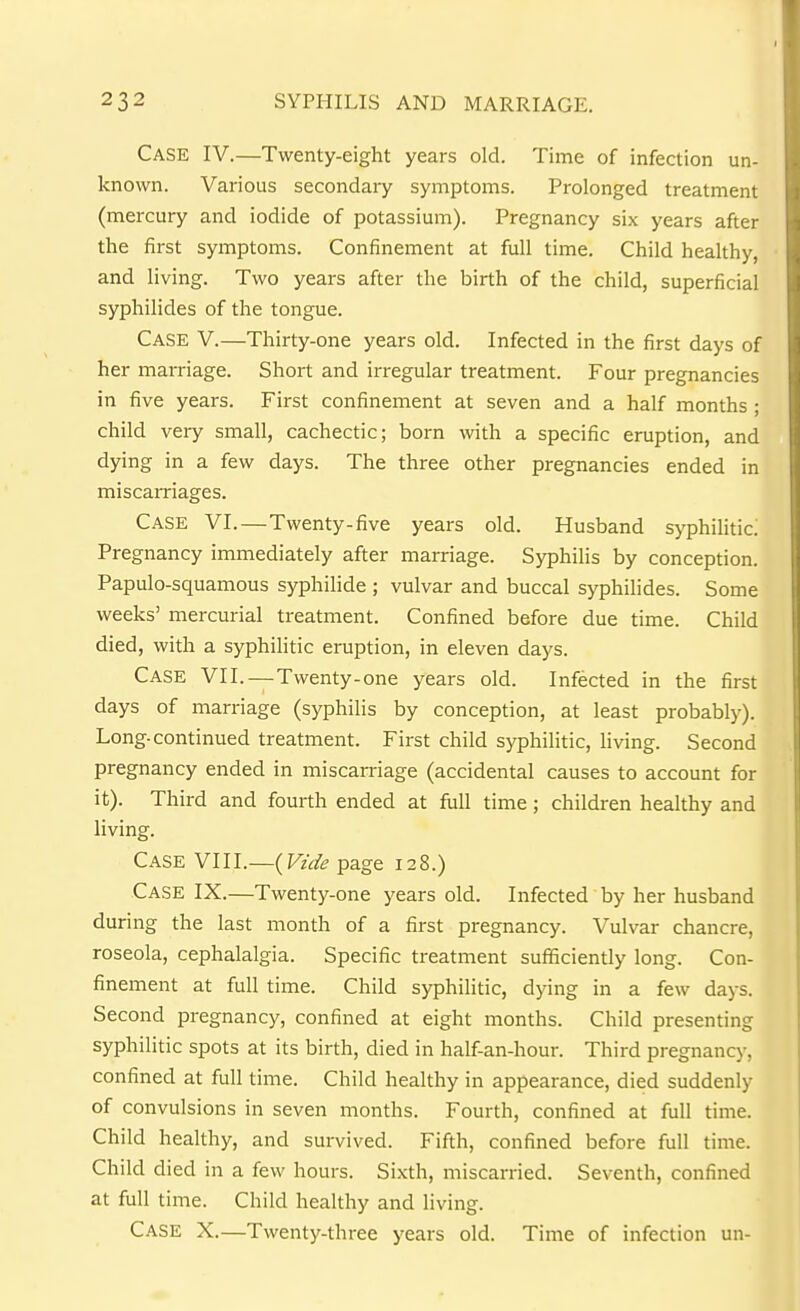 Case IV.—Twenty-eight years old. Time of infection un- known. Various secondary symptoms. Prolonged treatment (mercury and iodide of potassium). Pregnancy six years after the first symptoms. Confinement at full time. Child heahhy, and living. Two years after the birth of the child, superficial syphilides of the tongue. Case V.—Thirty-one years old. Infected in the first days of her marriage. Short and irregular treatment. Four pregnancies in five years. First confinement at seven and a half months ; child very small, cachectic; born with a specific eruption, and dying in a few days. The three other pregnancies ended in miscarriages. Case VI.—Twenty-five years old. Husband syphilitic! Pregnancy immediately after marriage. Syphilis by conception. Papulo-squamous syphilide ; vulvar and buccal syphilides. Some weeks' mercurial treatment. Confined before due time. Child died, with a syphilitic eruption, in eleven days. Case VII.—Twenty-one years old. Infected in the first days of marriage (syphilis by conception, at least probably). Long-continued treatment. First child syphilitic, living. Second pregnancy ended in miscarriage (accidental causes to account for it). Third and fourth ended at full time; children healthy and living. Case vm.~{Vzde page 128.) Case IX.—Twenty-one years old. Infected by her husband during the last month of a first pregnancy. Vulvar chancre, roseola, cephalalgia. Specific treatment sufficiently long. Con- finement at full time. Child syphilitic, dying in a few days. Second pregnancy, confined at eight months. Child presenting syphilitic spots at its birth, died in half-an-hour. Third pregnancy, confined at full time. Child healthy in appearance, died suddenly of convulsions in seven months. Fourth, confined at full time. Child healthy, and survived. Fifth, confined before full time. Child died in a few hours. Sixth, miscarried. Seventh, confined at full time. Child healthy and living. Case X.—Twenty-three years old. Time of infection un-