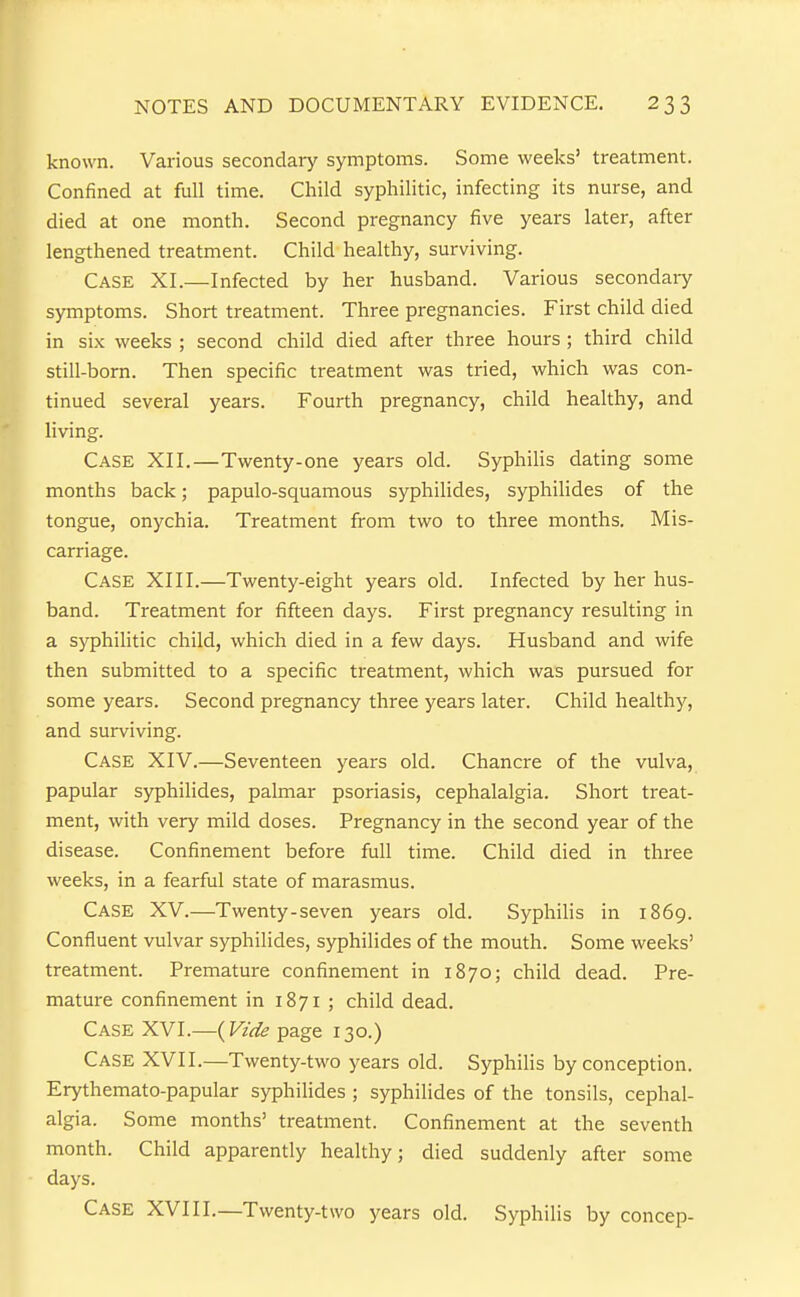 known. Various secondary symptoms. Some weeks' treatment. Confined at full time. Child syphilitic, infecting its nurse, and died at one month. Second pregnancy five years later, after lengthened treatment. Child healthy, surviving. Case XI.—Infected by her husband. Various secondaiy symptoms. Short treatment. Three pregnancies. First child died in six weeks ; second child died after three hours ; third child still-born. Then specific treatment was tried, which was con- tinued several years. Fourth pregnancy, child healthy, and living. Case XII.—Twenty-one years old. Syphilis dating some months back; papulo-squamous syphilides, syphilides of the tongue, onychia. Treatment from two to three months. Mis- carriage. Case XIII.—Twenty-eight years old. Infected by her hus- band. Treatment for fifteen days. First pregnancy resulting in a syphilitic child, which died in a few days. Husband and wife then submitted to a specific treatment, which was pursued for some years. Second pregnancy three years later. Child healthy, and surviving. Case XIV.—Seventeen years old. Chancre of the vulva, papular syphilides, palmar psoriasis, cephalalgia. Short treat- ment, with very mild doses. Pregnancy in the second year of the disease. Confinement before full time. Child died in three weeks, in a fearful state of marasmus. Case XV.—Twenty-seven years old. Syphilis in 1869. Confluent vulvar syphilides, syphilides of the mouth. Some weeks' treatment. Premature confinement in 1870; child dead. Pre- mature confinement in 1871 ; child dead. Case XVI.—{Vide page 130.) Case XVII.—Twenty-two years old. Syphilis by conception. Erythemato-papular syphilides ; syphilides of the tonsils, cephal- algia. Some months' treatment. Confinement at the seventh month. Child apparently healthy; died suddenly after some days. Case XVIII.—Twenty-two years old. Syphilis by concep-