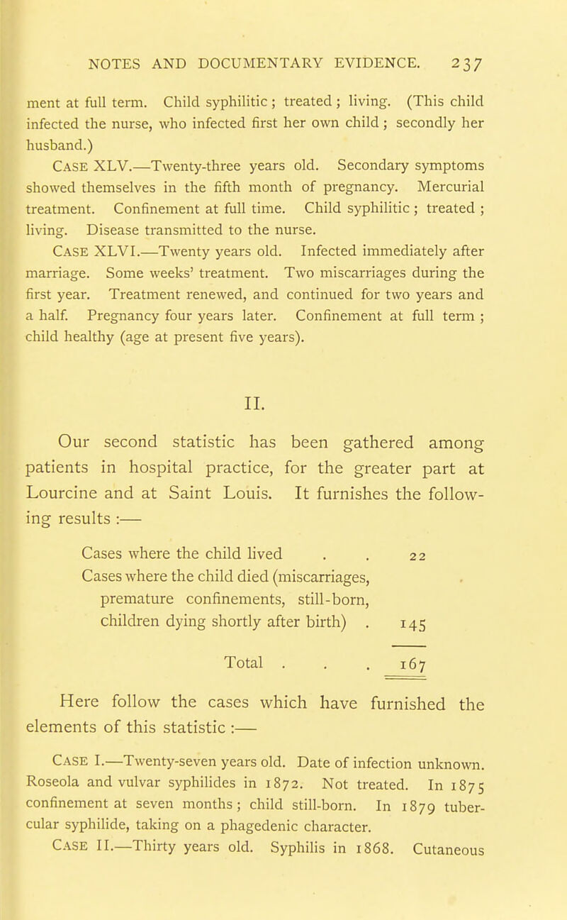 ment at full term. Child syphilitic ; treated ; living. (This child infected the nurse, who infected first her own child; secondly her husband.) Case XLV.—Twenty-three years old. Secondary symptoms showed themselves in the fifth month of pregnancy. Mercurial treatment. Confinement at full time. Child syphilitic ; treated ; living. Disease transmitted to the nurse. Case XLV I.—Twenty years old. Infected immediately after marriage. Some weeks' treatment. Two miscarriages during the first year. Treatment renewed, and continued for two years and a half Pregnancy four years later. Confinement at full term ; child healthy (age at present five years). II. Our second statistic has been gathered among patients in hospital practice, for the greater part at Lourcine and at Saint Louis. It furnishes the follow- ing results :— Cases where the child lived . . 22 Cases where the child died (miscarriages, premature confinements, still-born, children dying shortly after birth) . 145 Total . . .167 Here follow the cases which have furnished the elements of this statistic :— Case I.—Twenty-seven years old. Date of infection unknown. Roseola and vulvar syphihdes in 1872. Not treated. In 1875 confinement at seven months; child still-born. In 1879 tuber- cular syphilide, taking on a phagedenic character. Case II.—Thirty years old. Syphilis in 1868. Cutaneous