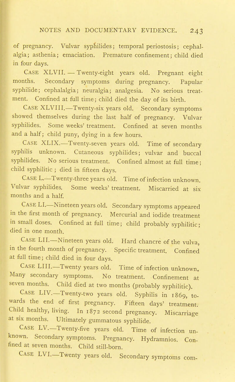 of pregnancy. Vulvar sypliilides; temporal periostosis; cephal- algia; asthenia; emaciation. Premature confinement; child died in four days. Case XLVII. — Twenty-eight years old. Pregnant eight months. Secondary symptoms during pregnancy. Papular syphilide; cephalalgia; neuralgia; analgesia. No serious treat- ment. Confined at full time; child died the day of its birth. Case XLVIII.—Twenty-six years old. Secondary symptoms showed themselves during the last half of pregnancy. Vulvar syphilides. Some weeks' treatment. Confined at seven months and a half; child puny, dying in a few hours. Case XLIX.—Twenty-seven years old. Time of secondary syphihs unknown. Cutaneous syphilides; vulvar and buccal syphilides. No serious treatment. Confined almost at full time; child syphilitic ; died in fifteen days. Case L.—Twenty-three years old. Time of infection unknown. Vulvar syphilides. Some weeks' treatment. Miscarried at six months and a half. Case LI.—Nineteen years old. Secondary symptoms appeared m the first month of pregnancy. Mercurial and iodide treatment m small doses. Confined at full time; child probably syphilitic; died in one month. Case LII.—Nineteen years old. Hard chancre of the vulva, in the fourth month of pregnancy. Specific treatment. Confined at full time; child died in four days. Case LIII.—Twenty years old. Time of infection unknown. Many secondary symptoms. No treatment. Confinement at seven months. Child died at two months (probably syphilitic). Case LIV.—Twenty-two years old. Syphilis in 1869, to- wards the end of first pregnancy. Fifteen days' treatment. Child healthy, living. In 1872 second pregnancy. Miscarriage at SIX months. Ultimately gummatous syphilide. Case LV.—Twenty-five years old. Time of infection un- known. Secondary symptoms. Pregnancy. Hydramnios. Con- fined at seven months. Child still-bom. Case LVI.—Twenty years old. Secondary symptoms com-