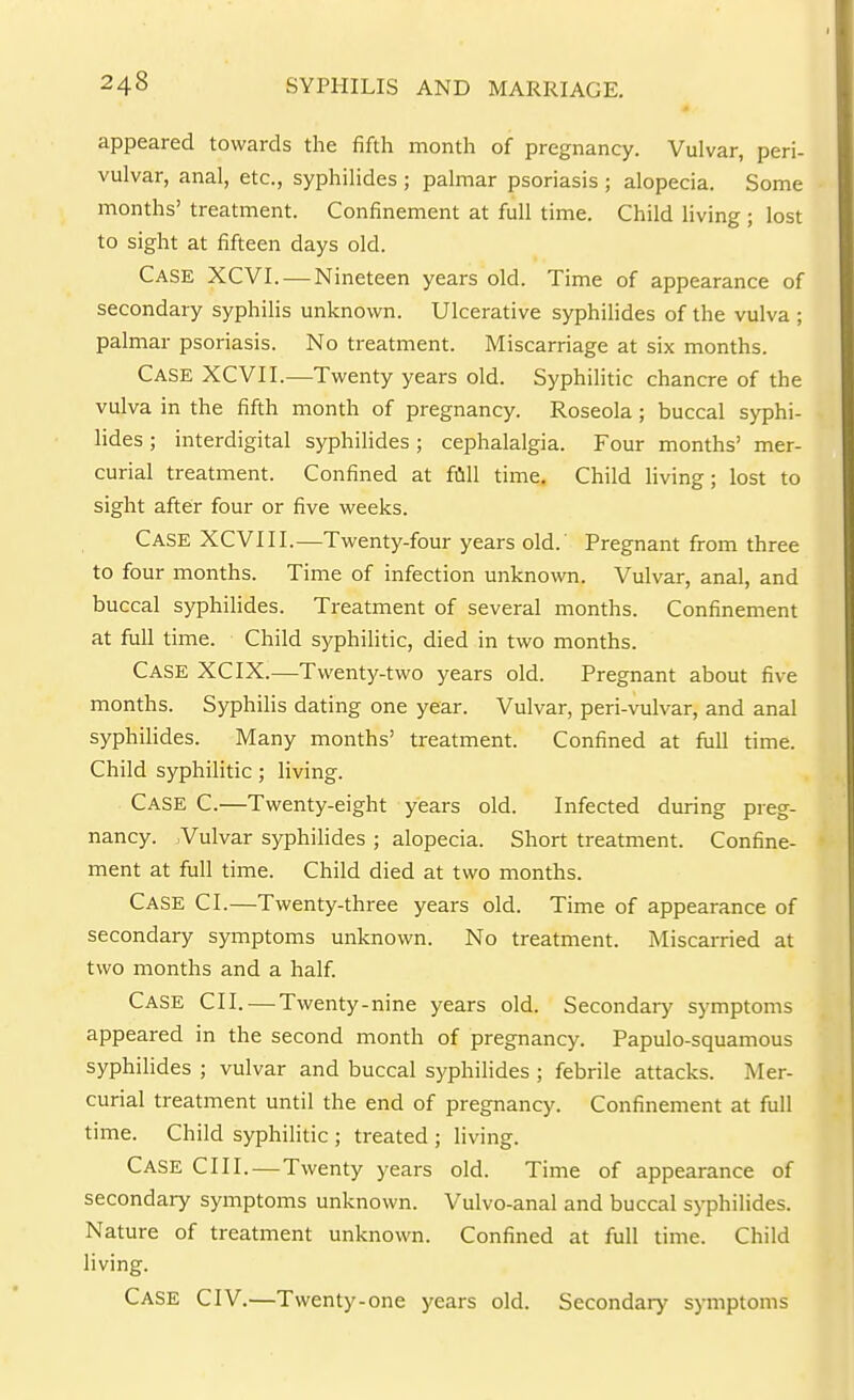 appeared towards the fifth month of pregnancy. Vulvar, peri- vulvar, anal, etc., syphilides ; palmar psoriasis; alopecia. Some months' treatment. Confinement at full time. Child living ; lost to sight at fifteen days old. Case XCVI. — Nineteen years old. Time of appearance of secondary syphilis unknown. Ulcerative syphilides of the vulva ; palmar psoriasis. No treatment. Miscarriage at six months. Case XCVII.—Twenty years old. Syphilitic chancre of the vulva in the fifth month of pregnancy. Roseola; buccal syphi- lides ; interdigital syphilides; cephalalgia. Four months' mer- curial treatment. Confined at fiill time. Child living; lost to sight after four or five weeks. Case XCVIII.—Twenty-four years old.' Pregnant from three to four months. Time of infection unknown. Vulvar, anal, and buccal syphilides. Treatment of several months. Confinement at full time. Child syphiHtic, died in two months. Case XCIX.—Twenty-two years old. Pregnant about five months. Syphilis dating one year. Vulvar, peri-vulvar, and anal syphilides. Many months' treatment. Confined at fiill time. Child syphilitic; living. Case C.—Twenty-eight years old. Infected during preg- nancy. Vulvar syphilides ; alopecia. Short treatment. Confine- ment at full time. Child died at two months. Case CI.—Twenty-three years old. Time of appearance of secondary symptoms unknown. No treatment. Miscarried at two months and a half Case CII. — Twenty-nine years old. Secondarj^ symptoms appeared in the second month of pregnancy. Papulo-squamous syphilides ; vulvar and buccal syphilides ; febrile attacks. Mer- curial treatment until the end of pregnancy. Confinement at full time. Child syphilitic ; treated ; hving. Case CII I.—Twenty years old. Time of appearance of secondary symptoms unknown. Vulvo-anal and buccal syphilides. Nature of treatment unknown. Confined at full time. Child living.