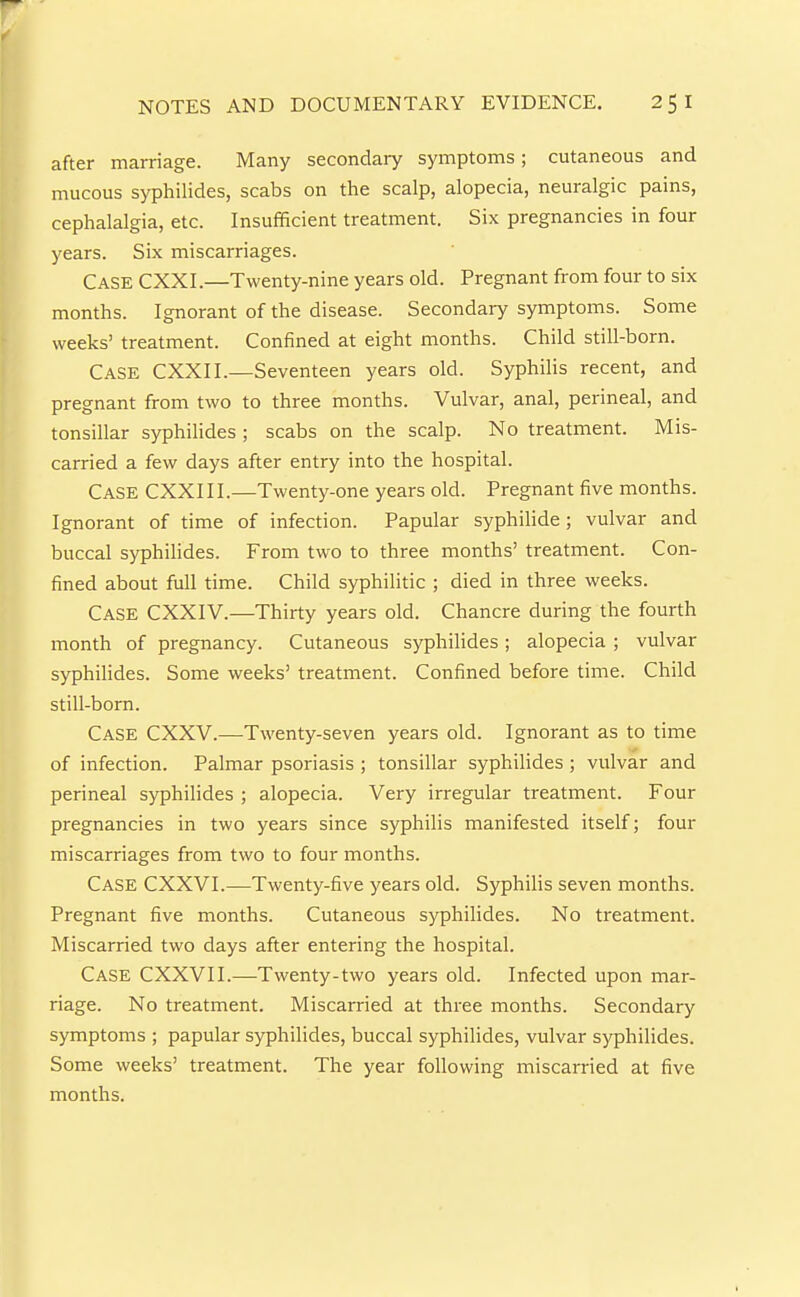 after marriage. Many secondary symptoms; cutaneous and mucous syphilides, scabs on the scalp, alopecia, neuralgic pains, cephalalgia, etc. Insufficient treatment. Six pregnancies in four years. Six miscarriages. Case CXXI.—Twenty-nine years old. Pregnant from four to six months. Ignorant of the disease. Secondary symptoms. Some weeks' treatment. Confined at eight months. Child still-born. Case CXXII.—Seventeen years old. Syphilis recent, and pregnant from two to three months. Vulvar, anal, perineal, and tonsillar syphilides ; scabs on the scalp. No treatment. Mis- carried a few days after entry into the hospital. Case CXXIII.—Twenty-one years old. Pregnant five months. Ignorant of time of infection. Papular syphilide; vulvar and buccal syphilides. From two to three months' treatment. Con- fined about full time. Child syphilitic ; died in three weeks. Case CXXIV.—Thirty years old. Chancre during the fourth month of pregnancy. Cutaneous syphilides; alopecia ; vulvar syphihdes. Some weeks' treatment. Confined before time. Child still-bom. Case CXXV.—Twenty-seven years old. Ignorant as to time of infection. Palmar psoriasis ; tonsillar syphilides ; vulvar and perineal syphilides ; alopecia. Very irregular treatment. Four pregnancies in two years since syphilis manifested itself; four miscarriages from two to four months. Case CXXVI.—Twenty-five years old. Syphilis seven months. Pregnant five months. Cutaneous syphilides. No treatment. Miscarried two days after entering the hospital. Case CXXVII.—Twenty-two years old. Infected upon mar- riage. No treatment. Miscarried at three months. Secondary symptoms ; papular syphilides, buccal syphihdes, vulvar syphilides. Some weeks' treatment. The year following miscarried at five months.