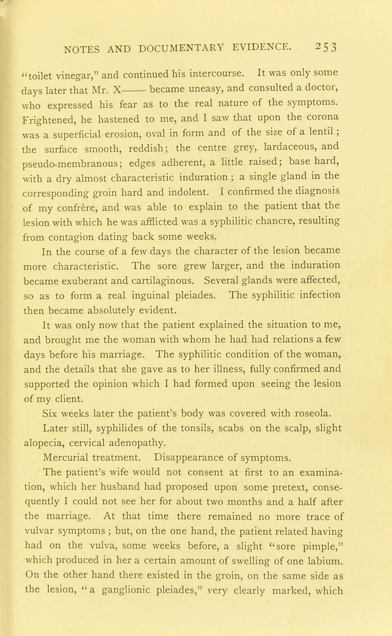 toilet vinegar, and continued his intercourse. It was only some days later that Mr. X became uneasy, and consulted a doctor, who expressed his fear as to the real nature of the symptoms. Frightened, he hastened to me, and I saw that upon the corona was a superficial erosion, oval in form and of the size of a lentil; the surface smooth, reddish; the centre grey, lardaceous, and pseudo-membranous; edges adherent, a little raised; base hard, with a dry almost characteristic induration ; a single gland in the corresponding groin hard and indolent. I confirmed the diagnosis of my confrere, and was able to explain to the patient that the lesion with which he was afflicted was a syphilitic chancre, resuUing from contagion dating back some weeks. In the course of a few days the character of the lesion became more characteristic. The sore grew larger, and the induration became exuberant and cartilaginous. Several glands were affected, so as to form a real inguinal pleiades. The syphilitic infection then became absolutely evident. It was only now that the patient explained the situation to me, and brought me the woman with whom he had had relations a few days before his marriage. The syphilitic condition of the woman, and the details that she gave as to her illness, fully confirmed and supported the opinion which I had foiTned upon seeing the lesion of my client. Six weeks later the patient's body was covered with roseola. Later still, syphilides of the tonsils, scabs on the scalp, slight alopecia, cervical adenopathy. Mercurial treatment. Disappearance of symptoms. The patient's wife would not consent at first to an examina- tion, which her husband had proposed upon some pretext, conse- quently I could not see her for about two months and a half after the marriage. At that time there remained no more trace of vulvar symptoms ; but, on the one hand, the patient related having had on the vulva, some weeks before, a slight sore pimple, which produced in her a certain amount of swelling of one labium. On the other hand there existed in the groin, on the same side as the lesion, a ganglionic pleiades, very clearly marked, which