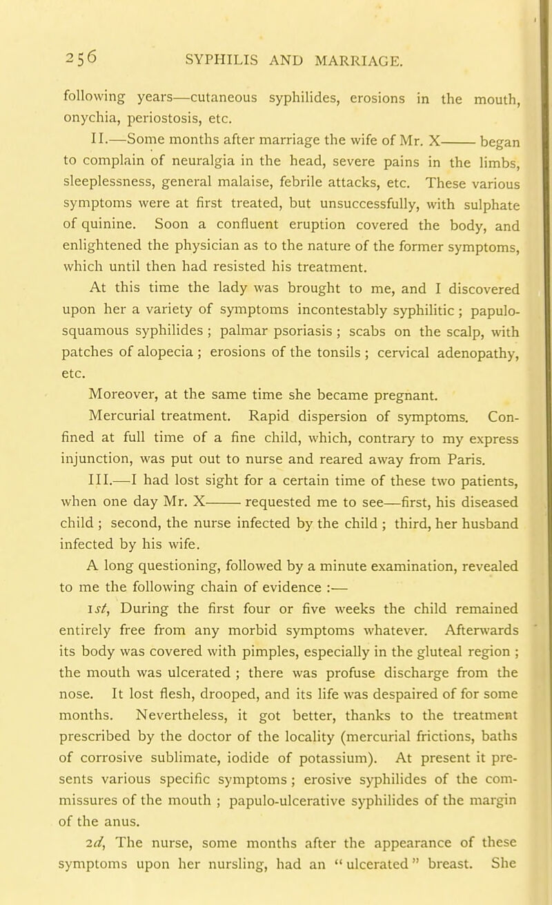 following years—cutaneous syphilides, erosions in the mouth, onychia, periostosis, etc. II. —Some months after marriage the wife of Mr. X began to complain of neuralgia in the head, severe pains in the hmbs, sleeplessness, general malaise, febrile attacks, etc. These various symptoms were at first treated, but unsuccessfully, with sulphate of quinine. Soon a confluent eruption covered the body, and enlightened the physician as to the nature of the former symptoms, which until then had resisted his treatment. At this time the lady was brought to me, and I discovered upon her a variety of symptoms incontestably syphilitic; papulo- squamous syphilides ; palmar psoriasis ; scabs on the scalp, with patches of alopecia ; erosions of the tonsils ; cervical adenopathy, etc. Moreover, at the same time she became pregnant. Mercurial treatment. Rapid dispersion of sjTnptoms. Con- fined at full time of a fine child, which, contrary to my express injunction, was put out to nurse and reared away from Paris. III. —I had lost sight for a certain time of these two patients, when one day Mr. X requested me to see—first, his diseased child ; second, the nurse infected by the child ; third, her husband infected by his wife. A long questioning, followed by a minute examination, revealed to me the following chain of evidence :— isi, During the first four or five weeks the child remained entirely free from any morbid symptoms whatever. Afterwards its body was covered with pimples, especially in the gluteal region ; the mouth was ulcerated ; there was profuse discharge from the nose. It lost flesh, drooped, and its life was despaired of for some months. Nevertheless, it got better, thanks to the treatment prescribed by the doctor of the locality (mercurial frictions, baths of corrosive sublimate, iodide of potassium). At present it pre- sents various specific symptoms ; erosive syphilides of the com- missures of the mouth ; papulo-ulcerative syphilides of the margin of the anus. 2d, The nurse, some months after the appearance of these symptoms upon her nursling, had an  ulcerated  breast. She