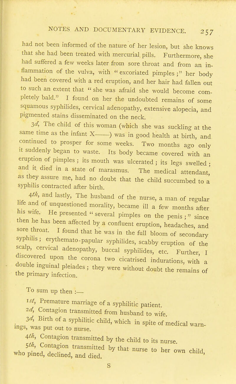 had not been informed of the natm-e of her lesion, but she knows that she had been treated with mercurial pills. Furthermore, she had suffered a few weeks later from sore throat and from an in- flammation of the vulva, with excoriated pimples; her body had been covered with a red eruption, and her hair had fallen out to such an extent that « she was afraid she would become com- pletely bald. I found on her the undoubted remains of some squamous syphilides, cervical adenopathy, extensive alopecia, and pigmented stains disseminated on the neck. 3d, The child of this woman (which she was suckling at the same time as the infant X ) was in good health at birth, and contmued to prosper for some weeks. Two momhs ago only It suddenly began to waste. Its body became covered with an eruption of pimples ; its mouth was ulcerated ; its legs swelled • and It died in a state of marasmus. The medical attendant' as they assure me, had no doubt that the child succumbed to a syphilis contracted after birth. Atk and lastly, The husband of the nurse, a man of regular life and of unquestioned morality, became ill a few months after his wife. He presented '< several pimples on the penis ;  since then he has been affected by a confluent eruption, headaches, and sore throat. I found that he was in the full bloom of secondary syphilis; erythemato-papular syphilides, scabby eruption of the scalp, cervical adenopathy, buccal syphilides, etc. Further I discovered upon the corona two cicatrised indurations, with a double inguinal pleiades ; they were without doubt the remains of the primary infection. To sum up then : 1st, Premature marriage of a syphilitic patient. 2rt; Contagion transmitted from husband to wife 3d, Birth of a syphilitic child, which in spite of medical warn- ings, was put out to nurse. Ath Contagion transmitted by the child to its nurse. Sth, Contagion transmitted by that nurse to her own child who pined, declined, and died. ' S